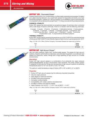 Ordering  Product Information: 1-800-223-4524  n  www.aceglass.com
Stirring and Mixing272
Subject to Ace Discount  Net
Accessories
KRYTOX®
GPL  Fluorinated Grease*
Superiorperformance,non-contaminating,nonflammable,generalpurposegrease.Excellent
as a glass bearing lubricant, as a super-inert grease for stopcocks and joints, as a high
temperature grease in “baked-out” vacuum systems, or on distillation column joints because
itisinsolubleinalmostallsolventsexceptFreon®
113.Easyremovalwithfluorinatedsolvents.
CHEMICAL STABILITY
Krytox GPL grease has demonstrated an exceptional degree of inertness when contacted
with a wide range of reactive chemicals. There is no reaction with the following chemicals:
• oxygen  • caustic  • fluorine  • hydrazine  • diethylene triamine  • hydrocarbons 
• chlorine  • hydrogen  • ethanol  • hydrogen peroxide  • phosphoric acid
• red fuming nitric acid  • sulfuric acid  • methanol  • aniline  • ammonia
• hydrochloric acid  • unsymmetrical dimethyl hydrazine
THERMAL STABILITY
Krytox GPL can be used at operating temperatures up to 204°C (400°F) for extended periods
of time and at 290°C (550°F) intermittently. Approximate minimum use temperature is -35°F.
*Reg. U.S. Pat.  Tm. Office, DuPont Company. Fluorinated Greases are made only by DuPont.
Size,
oz.
Order
Code
2 8115-08
KRYTOX LVP  High Vacuum Grease*
Very low vapor pressure, highly inert, nonflammable grease. The grease for high-vacuum
systems. Superior performance in laboratory and pilot plant equipment, as a lubricant and
sealant for stopcocks, valves, fittings and o‑rings operating at high vacuum or in hostile
environments.
Description
Krytox LVP high vacuum grease is a combination of an extremely low vapor pressure
perfluoroalkylpolyether oil and a fluorocarbon resin thickener. This white, buttery grease
is designed to lubricate the fittings and accessories of high vacuum systems at operating
temperatures down to 10-12
torr at 20°C (1.33 x 10-13
kPa).
The optimum useful temperature range of Krytox LVP is -20° to 260°C (-5° to 500°F).
Properties
•	 Krytox LVP high vacuum grease has the following important properties:
•	 Very low vapor pressure
•	 High degree of chemical inertness
•	 Excellent lubricating properties
•	 Complete nonflammability
•	 Compatibility with metals, plastics and elastomers
•	 Excellent oxidation and thermal stability
•	 Vapor Pressure: torr at 20°C — 1 x10-13
; torr at 200°C — 1x10-5
*Reg. U.S. Pat.  Tm. Office, DuPont Company. Krytox®
LVP is made only by DuPont.
Size,
oz.
Order
Code
2 8116-10
 
