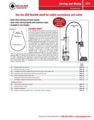 Ordering  Product Information: 1-800-223-4524  n  www.aceglass.com
Stirring and Mixing 273
Accessories
FLEXIBLE SHAFT
Fully flexible drive shaft connects the motor to
any size or type of reactor stir shaft. Designed
with a ball bearing motor coupling at one end, for
connection to any motor with an 8mm (5/16 inch)
diameter shaft. The other end has a detachable
handpiece with an 8mm round aluminum pin
adapter (8081‑24) for connection to our 8124
chucks (supplied separately). The handpiece can
be supported by a standard lab clamp or can
be hand-held. The shafts operate up to 14,000
rpm. Shafts should run in a counter-clockwise
direction. Typical torque ratings: sharp bend
in shaft, (4‑inch loop) — 4.7 Kg‑cm, (4 in-lbs).
Straight shaft — 28 Kg‑cm, (24 in-lbs). Shafts
measure approximately 91.4 cm, (36 inches) or
52.4 cm, (60 inches) with handpiece and ­
motor coupling attached. Optional
adapter 8081-27 allows for connection to motors with 9.5mm (3/8 inch) O.
D. shaft. Operating and lubrication instructions included. Complete units
consist of: either shaft A -8081-05 or shaft A-1, 8081-06, motor coupling for
8mm motor shaft, 8081-12, handpiece with 1/4 inch collet and adapter, chuck
wrench, and key chain.
Use the ACE flexible shaft for added convenience and safety
•• Safer when stirring corrosive liquids
•• Safer when stirring liquids with explosive vapor
•• Available in two lengths
FLEXIBLE SHAFT (A)
ADAPTER (G)
HANDPIECE (B)
  MOTOR
COUPLING (C)
Flexible Shaft
8081
Chuck
Safety and
convenience
at your
fingertips!
Order
Code
(A) Flexible shaft only, 91.4cm 8081-05
(A-1) Flexible shaft only, 152.4cm 8081-06
(B) Handpiece with 8mm adapter (G), with 1/8 inch and 1/4 inch collet, only 8081-08
(B-1) Handpiece with chuck wrench with key and chain (E), only 8081-07
(C) Motor coupling for 8mm shaft, only 8081-12
Complete, 91.4cm (consists of A, B, C  E) 8081-30
Complete, 152.4cm (consists of A-1, B, C  E) 8081-32
Additional Parts:
(E) Chuck wrench with key and chain 8081-15
(F) Shaft lubrication, 30mL 8081-19
(G) Adapter, handpiece 8081-24
(H) Adapter, connecting (3/8 inch O.D. motor shaft to motor coupling) 8081-27
 