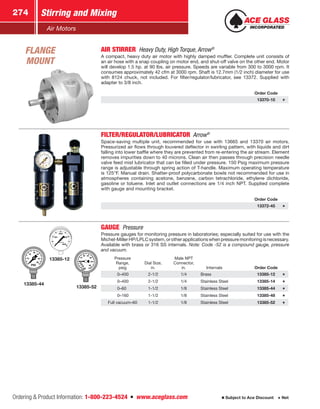 Ordering  Product Information: 1-800-223-4524  n  www.aceglass.com
Stirring and Mixing274
Subject to Ace Discount  Net
Air Motors
AIR STIRRER  Heavy Duty, High Torque, Arrow®
A compact, heavy duty air motor with highly damped muffler. Complete unit consists of
an air hose with a snap coupling on motor end, and shut-off valve on the other end. Motor
will develop 1.5 hp. at 90 lbs. air pressure. Speeds are variable from 300 to 3000 rpm. It
consumes approximately 42 cfm at 3000 rpm. Shaft is 12.7mm (1/2 inch) diameter for use
with 8124 chuck, not included. For filter/regulator/lubricator, see 13372. Supplied with
adapter to 3/8 inch.
Order Code
13370-10
FILTER/REGULATOR/LUBRICATOR Arrow®
Space-saving multiple unit, recommended for use with 13665 and 13370 air motors.
Pressurized air flows through louvered deflector in swirling pattern, with liquids and dirt
falling into lower baffle where they are prevented from re-entering the air stream. Element
removes impurities down to 40 microns. Clean air then passes through precision needle
valve feed mist lubricator that can be filled under pressure. 150 Psig maximum pressure
range is adjustable through spring action of T-handle. Maximum operating temperature
is 125°F. Manual drain. Shatter-proof polycarbonate bowls not recommended for use in
atmospheres containing acetone, benzene, carbon tetrachloride, ethylene dichloride,
gasoline or toluene. Inlet and outlet connections are 1/4 inch NPT. Supplied complete
with gauge and mounting bracket.
Order Code
13372-45
13385-12
13385-44
13385-52
GAUGE  Pressure
Pressure gauges for monitoring pressure in laboratories; especially suited for use with the
­Michel-MillerHP/LPLCsystem,orotherapplicationswhenpressuremonitoringisnecessary.
Available with brass or 316 SS internals. Note: Code -52 is a compound gauge, pressure
and vacuum.
Pressure
Range,
psig
Dial Size,
in.
Male NPT
Connector,
in. Internals Order Code
0–400 2-1/2 1/4 Brass 13385-12
0–400 2-1/2 1/4 Stainless Steel 13385-14
0–60 1-1/2 1/8 Stainless Steel 13385-44
0–160 1-1/2 1/8 Stainless Steel 13385-48
Full vacuum–60 1-1/2 1/8 Stainless Steel 13385-52
FLANGE
MOUNT
 