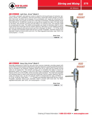 Ordering  Product Information: 1-800-223-4524  n  www.aceglass.com
Stirring and Mixing 275
Air Motors
AIR STIRRER  Light Duty , Arrow®
Model A
This small, compact, and quiet air motor is ideal for stirring all types of solvents, lac-
quers, paints, oils, synthetics, and fine and heavy chemicals where danger of explo-
sion may exist, as there are no sparks. It is a complete unit, ready for mounting on a
laboratory stand. Air supply of only 30 to 100 Psig is necessary. Variable speeds range
from 200 rpm to 10,000 rpm merely by turning the air supply line valve. For bath sizes
to 20 liters, this smooth running unit has little or no service cost. Unit adjusts itself
to compensate for wear. The shaft and propeller are made of stainless steel to resist
most acids and chemicals and for easier cleaning. Will start in most stalled positions
with low air pressure and cannot burn out from overload. Air Motor — 0-1/3 hp. at 80
lbs. Coupler and stainless steel shaft 30.5cm overall. Propeller: stainless steel 6.4cm
diameter. Shaft is 9.5mm (3/8 inch) O.D. For filter/regulator/lubricator, see 13372. Air
consumption = 13 cfm.
Order Code
13365-05
AIR STIRRER  Heavy Duty, Arrow®
Model G
Specially designed air motor for use with more viscous materials, provides speed with
power. More constant speed is attained through gear reduction, lowering speed fluctuations
due to changes in air pressure. Speeds range from 50 to 1200 rpm by merely turning
valve on air supply line. This smooth running unit is complete and ready to mount on
laboratory stand. Air supply of only 30 to 80 Psig is necessary. Another outstanding
feature of the unit is the muffler, which provides quiet operation. The shaft and propeller
are stainless steel to resist most acids and chemicals, and for easier cleaning. Service
costs are almost zero, as the unit adjusts itself to compensate for wear. Air Motor —
0-1/3 hp. at 80 lbs. Gear Ratio — 7:1. Coupler and stainless steel shaft 30.5cm overall.
Propeller: stainless steel 6.4cm diameter. Shaft is 9.5mm (3/8 inch) O.D. For filter/
regulator/lubricator, see 13372. Air consumption = 13 cfm.
Order Code
13365-10
ROD
MOUNT
ROD
MOUNT
 
