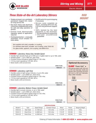 Ordering  Product Information: 1-800-223-4524  n  www.aceglass.com
Stirring and Mixing 277
Electric Motors
Three State-of-the-Art Laboratory Stirrers
•• Totally enclosed, non-ventilated,
permanent magnet D.C. motor
for long service life
•• Eye level, heavy-cast aluminum
control box integrated with motor
for safe and easy operation of
stirrers
•• Control knob electronically
regulates speed of application
required
•• Overloadprotection—amanually
resettable circuit breaker for
total safety
•• On/Off switch for quick stopping
if necessary
•• Stirrers come complete as
shown, including 9/16 inch dia.
x 10 inch long aluminum support
rod
•• 100% backed by the best
guarantee in the business:
•  30-day satisfaction guarantee
• One-year unconditional
	guarantee
Not supplied with shaft, propeller, or coupling.
For stainless steel shaft, propeller ,and coupling, order 13542-60.
For glass shafts, agitators, and coupling, see 8068–8124.
STIRRER  Laboratory, Heavy Duty, Variable Speed
•	 Handles high viscosity fluids up to 4400 cps in 5-gallon batch or up to 100L water
•	 Variable speed — up to 1000 rpm, gear head
•	 Constant torque throughout speed range is 7.35 in-lbs.
•	 1/10 hp motor operates at 120 VAC, 60 hz
•	 Motor shaft is 3/8 inch (9.5mm)
Order Code
13542-25
STIRRER  Laboratory, Light Duty
•	 Handles watery to light syrupy mixtures, or up to 20L water
•	 Variable speed — up to 6000 rpm, direct-drive
•	 Constant torque throughout speed range is 1.05 in-lbs.
•	 1/10 hp motor operates at 120 VAC, 60 hz
•	 Motor shaft is 3/8 inch (9.5mm)
Order Code
13543-12
STIRRER  Laboratory, Medium Torque, Variable Speed
•	 Handles light to syrupy mixtures, or up to 100L water
•	 Variable speed — up to 2000 rpm, direct-drive
•	 Constant torque throughout speed range is 2.43 in-lbs.
•	 1/15 hp motor operates at 120 VAC, 60 hz
•	 Motor shaft is 3/8 inch (9.5mm)
Order Code
13544-20
Optional Accessory
CLAMP“Power Hold” 
Fits stirring stand with 3/8 inch
to 5/8 inch diameter shaft and
stirrers with mounting rod from
3/8 inch to 5/8 inch diameter.
Stop collar included.
Order
Code
11082-07
SPECIFICATIONS
Model # Type Speed Range Constant Torque Motor Power Shipping Weight
13542-25 Gear Head to 1000 rpm 7.35 in-lbs 1/10 HP 120 VAC 8 lbs.
13543-12 Direct Drive to 6000 rpm 1.05 in-lbs 1/10 HP 120 VAC 8 lbs.
13544-20 Direct Drive to 2000 rpm 2.43 in-lbs 1/15 HP 120 VAC 8 lbs.
13542 1354413543
ROD
MOUNT
 