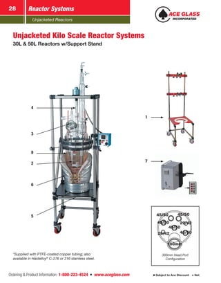 Unjacketed Reactors
Reactor Systems28
Ordering & Product Information: 1-800-223-4524  n  www.aceglass.com Subject to Ace Discount  Net
Unjacketed Kilo Scale Reactor Systems
30L & 50L Reactors w/Support Stand
*Supplied with PTFE-coated copper tubing; also
available in Hastelloy®
C-276 or 316 stainless steel.
5
6
2
8
3
4
100mm
45/50
45/50
45/50
29/42
29/42
45/50
300mm Head Port
Configuration
100mm
45/50
45/50
1
7
 