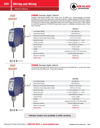 Ordering  Product Information: 1-800-223-4524  n  www.aceglass.com
Stirring and Mixing280
Subject to Ace Discount  Net
Electric Motors
BDC6015
Low Speed Range 40–1200 rpm
High Speed Range 1200-6000 rpm
Maximum torque (low speed range) 170 N-cm (15 in-lbs)
Maximum torque (high speed range) 34 N-cm (3 in-lbs)
Speed Accuracy +/- 1% of reading or +/- 1 rpm
Torque Accuracy +/- 5% of reading or +/- 1 in-lb
Electrical Input 120V, 50/60 Hz, 5 Amps
Output Power 1/5 Hp, 150W
Weight 11 lbs (5 kg)
Chuck accepts up to 3/8 in (10.1mm) shafts
Maximum Volume 6.6 US Gallons (25 Liters)
Maximum Viscosity 20,000 cps
Order Code 13565-05
STIRRER Overhead, Digital, Caframo
Universal Model with all the specifications and features of the BDC 6015, except with lower
speed range (20-3000 rpm). Three year warranty.
BDC3030
Low Speed Range 20–600 rpm
High Speed Range 600-3000 rpm
Maximum torque (low speed range) 339 N-cm (30 in-lbs)
Maximum torque (high speed range) 68 N-cm (6 in-lbs)
Speed Accuracy +/- 1% of reading or +/- 1 rpm
Torque Accuracy +/- 5% of reading or +/- 1 in-lb
Electrical Input 120V, 50/60 Hz, 5 Amps
Output Power 1/5 Hp, 150W
Weight 11 lbs (5 kg)
Chuck accepts up to 3/8 in (10.1mm) shafts
Maximum Volume 15.8 US Gallons (60 Liters)
Maximum Viscosity 50,000 cps
Order Code 13565-10
STIRRER Overhead, Digital, Caframo®
Rugged Ultra-Speed Model with range from 40-6000 rpm. Microprocessor-controlled
brushless DC motor with automatic overload protection. Digital display of RPM and torque.
Keypad adjustable. Maintains set speed as viscosity changes. 2-speed transmission selects
hi-torque or hi-speed range. Adjustable steel chuck with hinged chuck guard. 120V version
UL and CSA approved. A 230V (CE approved) version is available via special order. Three
year warranty.
approved.
Caframo motors are available in 230v versions.
approved.
ROD
MOUNT
ROD
MOUNT
 