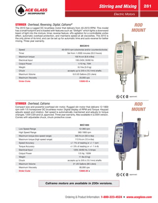 Ordering  Product Information: 1-800-223-4524  n  www.aceglass.com
Stirring and Mixing 281
Electric Motors
BDC2010
Speed 40–2010 rpm (clockwise and/or counterclockwise
Timer Set from 1-2000 minutes (33.3 hours)
Maximum torque 100 N-cm (8.8 in/lbs)
Electrical Input 100-240V, 50/60 Hz
Output Power 1/10 Hp, 70W
Weight 8.2 lbs (5.6 kg)
Chuck accepts up to 3/8 in (10.1mm) shafts
Maximum Volume 6.6 US Gallons (25 Liters)
Maximum Viscosity 20,000 cps
Order Code 13566-05
STIRRER  Overhead, Reversing, Digital, Caframo®

The 2010 has a rugged DC brushless motor that delivers from 40-2010 RPM. This model
has a small footprint and is loaded with features such as “Stirlight” which lights a downward
beam of light into the mixture, timer, reverse feature, xRx agitation for a controllable vortex
effect, automatic overload protection, and maintains speed at all viscosities. The 2010 is
the only stirrer of its kind, and can be set up for automatic time and auto-reverse for better
mixing. Three year warranty.
BDC1850
Low Speed Range 12–360 rpm
High Speed Range 360-1800 rpm
Maximum torque (low speed range) 565 N-cm (50 in-lbs)
Maximum torque (high speed range) 113 N-cm (10 in-lbs)
Speed Accuracy +/- 1% of reading or +/- 1 rpm
Torque Accuracy +/- 5% of reading or +/- 1 in-lb
Electrical Input 120V, 50/60 Hz, 5 Amps
Output Power 1/5 Hp, 150W
Weight 11 lbs (5 kg)
Chuck accepts up to 3/8 in (10.1mm) shafts
Maximum Volume 21 US Gallons (80 Liters)
Maximum Viscosity 90,000 cps
Order Code 13565-20
STIRRER  Overhead, Caframo
Compact size and powerful overhead stir motor. Rugged stir motor that delivers 12-1800
rpm with 1/5 horsepower DC brushless motor. Digital display of RPM and Torque. Keypad
adjusts speed and rotation. Set speed is automatically maintained and adjusts to torque
changes. 120V CSA and UL approved. Three year warranty. Also available in a 230V version.
Comes with adjustable chuck, chuck protective cover.
approved.
approved.
Caframo motors are available in 230v versions.
ROD
MOUNT
ROD
MOUNT
 
