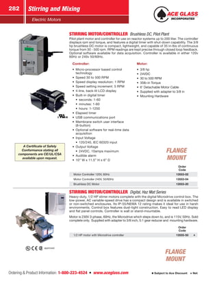 Ordering  Product Information: 1-800-223-4524  n  www.aceglass.com
Stirring and Mixing282
Subject to Ace Discount  Net
Electric Motors
STIRRING MOTOR/CONTROLLER  Brushless DC, Pilot Plant
Pilot plant motor and controller for use on reactor systems up to 200 liter. The controller
displays rpm and torque, and features a digital timer with shut-down capability. The 3/8
hp brushless DC motor is compact, lightweight, and capable of 35 in-lbs of continuous
torque from 30 - 500 rpm. RPM readings are kept precise through closed loop feedback.
Optional software available for data acquisition. Controller is available in either 120v
60Hz or 240v 50/60Hz.
Controller:
•• Micro-processor based control
technology
•• Speed 30 to 500 RPM
•• Speed display resolution: 1 RPM
•• Speed setting increment: 5 RPM
•• 4-line, back-lit LCD display
•• Built-in digital timer
•• seconds: 1-60
•• minutes: 1-60
•• hours: 1-1250
•• Elapsed timer
•• USB communications port
•• Membrane switch user interface
(8-button)
•• Optional software for real-time data
acquisition
•• Input Voltage
•• 120/240, IEC 60320 input
•• Output Voltage
•• 24VDC, 10amps maximum
•• Audible alarm
•• 10” W x 11.5” H x 6” D
Motor:
•• 3/8 hp
•• 24VDC
•• 30 to 500 RPM
•• 35lb-in Torque
•• 6’ Detachable Motor Cable
•• Supplied with adapter to 3/8 in
•• Mounting Hardware
Order
Code
Motor Controller 120V, 60Hz 13553-02
Motor Controller 240V, 50/60Hz 13553-04
Brushless DC Motor 13553-20
STIRRING MOTOR/CONTROLLER  Digital, Haz Mat Series
Heavy-duty, 1/2 HP stirrer motors complete with the digital Microdrive control box. The
low-power, AC variable-speed drive has a compact design and is available in switched
or non-switched enclosures. Its IP-55/NEMA 12 rating makes it ideal for use in harsh
environments. Control box features dust-tight construction. Easy to read LED display
and flat panel controls. Controller is wall or stand-mountable.
Motor is 230V 3-phase, 60Hz, the Microdrive which steps down to, and is 115V, 50Hz. Sold
complete only. Supplied with adapter to 3/8 inch, 5:1 gear reducer and mounting hardware.
Order
Code
1/2 HP motor with Microdrive controller 13555-50
approved.
FLANGE
MOUNT
FLANGE
MOUNT
A Certificate of Safety
Conformance stating all
components are CE/UL/CSA
available upon request.
 