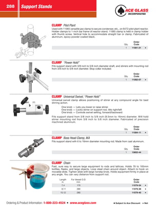 Ordering  Product Information: 1-800-223-4524  n  www.aceglass.com
Support Stands288
Subject to Ace Discount  Net
CLAMP  Pilot Plant
Used with 11065 versatile jaw clamp to secure condenser, etc., on 6472 pilot plant reactor.
Holder clamps to 1-inch bar frame of reactor stand; 11065 clamp is held in clamp holder
with thumb screw. Vertical hole to accommodate straight bar or clamp. Fabricated of
aluminum, epoxy powder coated black.
Qty.
Order
Code
1 11081-21
CLAMP “Power Hold”
Fits support stand with 3/8 inch to 5/8 inch diameter shaft, and stirrers with mounting rod
from 3/8 inch to 5/8 inch diameter. Stop collar included.
Qty.
Order
Code
1 11082-07
CLAMP Universal Swivel, “Power Hold”
Universal swivel clamp allows positioning of stirrer at any compound angle for best
stirring action.
	 One knob — Lets you lower or raise stirrer
	 One knob — Locks stirrer on support rod, tilts right/left
	 One knob — Controls swivel setting, forward/backward
Fits support stand from 3/8 inch to 5/8 inch (9.5mm to 16mm) diameter. Will hold
stirrer mounting rod from 3/8 inch to 5/8 inch diameter. Fabricated of precision
machined aluminum.
Qty.
Order
Code
1 11084-11
CLAMP  Boss Head Clamp, IKA 
Fits support stand with 6 to 16mm diameter mounting rod. Made from cast aluminum.
Qty.
Order
Code
1 13602-44
CLAMP  Chain
Fast, sure way to secure large equipment to rods and lattices. Holds 76 to 165mm
bottles, flasks, and large objects. Loop steel chain around object. Attach to hook on
movable slide. Tighten slide with large nonslip knob. Holds equipment firmly in place at
any angle. You can vary distance from support rod.
Length
in.
For Vessel O.D.
mm.
Order
Code
 7.4 170 11079-24
 8.11 280 11079-38
15.12 280 11079-40
 