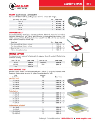 Ordering  Product Information: 1-800-223-4524  n  www.aceglass.com
Support Stands 289
CLAMP  Quick Release, Stainless Steel
For use with 15310/15311 Duran flanges and all Duran conical style flanges.
For Flange Size, mm (in.) Qty. Order Code
  60 (2.4) 1 6517-22
100 (4) 1 6517-25
120 (4.8) 1 6517-24
150 (6) 1 6517-27
200 (8) 1 6517-31
SUPPORT SHELF
Adjustable cast alloy, black epoxy coated support shelf. With knob, measures 7x10 inches.
Fits up to 5/8 inch O.D. rod. Plain or with 102mm (4 inch) diameter hole and with 1 inch
rubber around perimeter. Rod mounted version has a 5/8 inch O.D. x 12 inch long stainless
steel mounting rod with a through hole.
Style/Size Qty. Order Code
Rod Mounted Small Platform w/ Hole 1 11173-04
Rod Mounted Large Platform w/ Hole 1 11173-06
Solid, No Hole 1 11173-08
102mm (4-inch) Center Hole 1 11173-17
MANTLE SUPPORT 
Provide convenient supports for flasks up to 5L capacity. Generally used with flasks having
aluminum housing.
Flask Cap., mL Order Code Flask Cap., mL Order Code
50-200 12094-02 2000/3000 12094-08
250-500 12094-04 5000 12094-12
1000 12094-06
CONTAINMENT TRAY 
Made of rugged, molded Low Density Polyethylene (LDPE) or 14-gauge, 304 Stainless Steel.
Designed to place under a reactor or system to contain a spill or leak.
Size,
(LxWxH, in.)
Capacity,
(L) Order Code
Stainless Steel
24 x 24 x 2 18 13219-03
24 x 24 x 3 28 13219-05
28 x 28 x 3 38 13219-07
28 x 28 x 4 51 13219-09
36 x 36 x 5 106 13219-11
Polyethylene
23 x 21 x 2 18 13220-16
24 x 24 x 3 28 13220-18
24 x 24 x 4 37 13220-20
26 x 20 x 4 34 13220-22
30 x 28 x 4 55 13220-24
51 x 31 x 4 103 13220-26
Polyethylene, w/Spigot
12 x 16 x 3 9 13220-33
16 x 20 x 3 15 13220-35
21.5 x 25.5 x 4 35 13220-37
17.5 x 23.5 x 6 40 13220-39
 