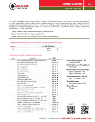 Unjacketed Reactors
Reactor Systems 29
Ordering & Product Information: 1-800-223-4524  n  www.aceglass.com
Select a base system dependent on desired capacity and motor mounting type.
Capacity (L)
Base Systems
for Flange Mount Motors*
30 12846-17
50 12846-19
Base Systems include the following components:
No. Description Qty.
Order
Code
1 30-50L Universal Stand w/Mount for Flange Mount Motors 12842-06
2
30L Unjacketed Flask w/Flush Seal Valve
1
6472-241
50L Unjacketed Flask w/Flush Seal Valve 6472-242
3
300mm, 7 Neck Head 1 6530-45
300mm PTFE Gasket 1 6525-51
300mm Flange Clamp 1 6525-30
Torque Wrench, 30 in-lbs. 1 6525-60
1/4in. Socket 1 6525-61
100mm Glass Cap 1 15312-33
100mm CAPFE O-Ring 1 7855-880
100mm Quick-release Clamp 1 6517-25
4
28mm Glass Stirring Shaft, 52in Length 1 8080-18
28mm Shaft Collar 1 8127-28
28mm PTFE Ace-Thred Bearing 1 8067-105
8in. O.D. Multi-paddle Style Lower Agitator w/Receptacle 1 8101-38
6in O.D. Upper Turbine, 45 Degree 1 8093-35
28mm Shaft Coupling 1 8126-28
5
Flush Seal Drain Valve w/CAPFE O-Ring and Top Pin 1 6482-20
2in. Beaded Pipe Coupling 1 8856-11
6
Aluminum Heating Mantle w/Hole (120V - 30L & 240V - 50L) 1 12053
Fabric Girdle Mantle ((1) 120V - 30L & (2) 240V - 50L) 12041
7
Pilot Plant Temperature Controller (120V - 30L & 240V - 50L) 1 13552
1/4 x 48in. PFA Coated Type “J” Thermocouple 1 12141-29
Type “J” Coiled Thermocouple Extension Cord 1 12141-80
#25 to 45/50 Probe Adapter 1 5279-10
8
Heat Exchange Cooling Coil, PTFE-Clad Copper (30L Only) 1 12067-40
Heat Exchange Cooling Coil, PTFE-Clad Copper (50L Only) 1 12067-44
29/42 to #15 Ace-Thred Adapter 2 5030-42
12846-17 12846-19
Working Temp Range (°C):
	 Ambient to 200
Working Pressure Range (Torr):
	 Atm to 50
Mantle Control Supply Voltage:
	 120VAC 50/60Hz - 30L
	 240VAC 50/60Hz - 50L
Stand Dimensions (DxWxH):
	 27.5 x 24.25 x 82.25in
Wetted Surfaces:
	 Borosilicate glass, PTFE
Motor Mounts:
	Flange
30L or 50L Unjacketed reactor base system. Designed for maximum diversity and ease of use, we have developed
a simple base system building platform which allows any reactor system to be customized using catalog or custom
designed parts. Each base system comes with the basic starting components required. Simply select the motor and
accessories needed to complete the design. For customized components or application design, contact our technical
department for further assistance.
1. Select the base system dependent on desired working volume.
2. Select the motor that best suits your application.
3. Select the components and accessories which best fit your application.
 