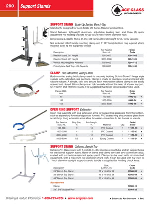 Ordering  Product Information: 1-800-223-4524  n  www.aceglass.com
Support Stands290
Subject to Ace Discount  Net
SUPPORT STAND  Scale-Up Series, Bench Top
Stand only, designed for Ace’s Scale-Up Series Reactor product line.
Stand features: lightweight aluminum, adjustable leveling feet, and three (3) quick
adjustment rod-holding brackets for up to 5/8 inch (16mm) diameter rods
Dimensions (LxWxH): 16.5 x 21.75 x 38 inches (48 inch height for 3L to 6L vessels)
Not included: 6442 family mounting clamp and 11177 family bottom ring support which
must be sized to the supported vessel
Description
For Reactor
Size, mL
Order
Code
Reactor Stand, 38” Height 100-2000 12841-02
Reactor Stand, 48” Height 3000-6000 12841-01
Vertical Mounting Rod Assembly 100-6000 12841-12
Polyethylene Spill Tray, 4.5L Capacity 100-6000 12841-50
CLAMP  Rod-Mounted, Swing Latch
Rod-mounted swing latch clamp used for securely holding Schott-Duran®
flange style
vessels with extended neck sections. Clamp is made of stainless steel and lined with
silicone rubber. A simple, safe, and secure latch mechanism allows clamp to be easily
opened and closed. 60mm clamps can hold vessels without the need of a lower support.
On 100mm and 150mm vessels, it is suggested that lower vessel supports be used.
Flange O.D.,
mm
For Reactor
Size, mL
Order
Code
60 100-500 6442-02
100 1000-2000 6442-04
150 3000-6000 6442-06
OPEN RING SUPPORT Extension
Open ring supports with long extension arms for supporting glassware from the bottom,
such as separatory funnels and powder funnels. PVC coated ring also protects glass from
scratching. Long extension arms allow for easier connection to lab frames or stands.
For Reactor
Size, mL
Ring Size,
in.
Arm Length,
in. Material Qty.
Order
Code
100-500 3 10 PVC Coated 1 11177-13
1000-2000 4 12 PVC Coated 1 11177-17
3000-4000 5 12 PVC Coated 1 11177-19
5000-6000 9.5 7.5 Epoxy Coated 1 11177-21
SUPPORT STAND  Caframo, Bench Top
Caframo®
H-Base stand with 1-inch O.D., 304 stainless steel tube and (2) tapped holes
for additional support tubes. Base of stand and clamp are cast zinc-aluminium alloy,
coated with a chemical-resistant epoxy paint. Clamp can be used with rod-mounted
equipment, with a maximum rod diameter of 5/8-inch. It can be used with 1/2-inch to
1-inch diameter upright support stands. A hole is supplied for holding chuck keys.
Description
Size,
(LxWxH, in.)
Order
Code
28” Bench Top Stand 17 x 16-3/8 x 28 13568-02
38” Bench Top Stand 17 x 16-3/8 x 38 13568-04
48” Bench Top Stand 17 x 16-3/8 x 48 13568-06
Accessories
Clamp 13568-16
28”, 5/8” Support Rod 13568-25
 