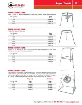 Ordering  Product Information: 1-800-223-4524  n  www.aceglass.com
Support Stands 291
TRIPOD SUPPORT STAND
For 5L, 12L, and 22L heating mantles with soft glass outer covering, instead of spun aluminum.
Flask Capacity,
mL
Order
Code
 5,000 12096-05
12,000 12096-10
22,000 12096-14
TRIPOD SUPPORT STAND
For 3L- 72L Glas-Col®
Mantles.
Flask Capacity,
mL
Order
Code
 3,000 12097-04
 5,000 12097-06
12,000 12097-08
22,000 12097-10
50,000 12097-12
72,000 12097-14
TRIPOD SUPPORT STAND
Support for 12L through 72L Glas-Col heating mantles. Adjustable height 24 to 36 inches
in 3 inch increments; 24 inches wide at base.
Flask Capacity,
mL
Order
Code
12,000 12097-45
22,000 12097-47
50,000 12097-49
72,000 12097-51
TILTING SUPPORT STAND
Tilting support provides a finger-tip method of emptying flasks by pouring. Mantle
support ring may be adjusted to, and locked at, any convenient height. Upper cross
member strengthens assembly; serves as stop for tilted mantle. Base is compact,
91 x 98cm, but extremely stable. Complete item sold with one set of rings.
Ring only Tilt Support
For Flask Size,
mL
Order
Code
Order
Code
12,000 12100-04 12100-34
22,000 12100-07 12100-38
50,000 12100-11 12100-42
72,000 12100-15 12100-46
 