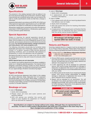 Ordering & Product Information: 1-800-223-4524  n  www.aceglass.com
General Information 3
Specifications
The products in this catalog represent what we believe to be
the most advanced design and construction. However, design
improvements are constantly being made, and we reserve the
right to modify specifications where we feel that a change is
warranted.
ApparatusfabricatedinaccordancewithASTM,API,AOACand
other technical organization specifications such as USP, NIST,
and NIOSH, are subject to modification by these organizations.
All precision-grade ware is warranted to be within the tolerance
prescribed in ASTM Specifications. All laboratory-grade ware
is twice precision-grade tolerances.
Special Apparatus
Orders or inquiries for special apparatus should be
accom­panied by prints or drawings, if possible. To prevent
delay, and to enable us to more intelligently quote on your
specials, all necessary dimensions and tolerances should
be noted. For technical information, design assistance
and help please visit www.aceglass.com.
The following information should also be furnished where
applicable: joint sizes, Ace‑Thred sizes, capacity, whether “to
contain” or “to deliver,” porosity of filter, and any abnormal
operating conditions, such as extremely high pressure or
temperature, to which the apparatus may be subjected.
We reserve the right to overrun or under run by 10% on orders
for special items and to ship and invoice for amounts within
this variation.
NOTE: Special items are not returnable.
Our research and drafting departments are always available to
assist you in designing special apparatus. Your special will be
assigned a permanent drawing number for future reference,
duplication or change. You will be sent a drawing of your special
for your approval/sign off before manufacturing begins.
Types of Glass
All ACE-manufactured glassware items listed in this catalog
are, unless otherwise noted, fabricated from 33 expansion
borosilicate glass, such as Pyrex®
Brand Glass, a product of
Corning Incorporated; KG-33 Glass, a product of Kimble Glass
Company; Duran Glass, a product of Schott Glaswerke; Simax,
a product of Kavalier Glaswork.
Breakage or Loss
In case of Breakage:
1.	Notify ACE immediately.
2.	Please retain all inner and outer cartons and
packing material.
3.	ACE will advise you whether the carrier will
report to your location for inspection or if item(s)
are to be returned for inspection.
In case of Shortage:
1.	Notify ACE immediately.
2.	A replacement will be issued upon confirming
inventory ­discrepancy.
In case of Loss:
1.	First, please verify with all your receiving departments
that delivery was not made.
2.	Notify ACE immediately.
3.	ACE will contact the carrier for tracking information
as ­applicable.
4.	A replacement will be issued upon verification that the
shipment was not delivered and upon confirmation
that the carrier cannot locate shipment.
PLEASE NOTE:
All breakages and shortages must be
reported within two weeks of receipt.
Returns and Repairs
Incoming material (returns or repairs) must be pre-approved
by our Product Return Specialist. Please follow these steps to
ensureourReceivingDepartmentdoesnotrefuseyourshipment.
1
Contact ACE for an RA# (Return Authorization Number).
1-800-223-4524 (Vineland, NJ, USA)
E-mail: returns@aceglass.com
2.	Once an RA# is given, properly pack the item(s) in an inner
and outer box/carton and write the RA# on the outside of
the box. All used items are to be thoroughly cleaned and
defined in the assignment of an RA#.
3.	A 20% restocking fee will be assessed for authorized
returns. ACE cannot accept responsibility for damage or
destruction of glassware that occurs in your shipment to
us.Westronglyadviseyoutopurchaseadditionalinsurance
with your carrier.
4.	For Returns that are the result of your receiving the item(s)
broken, ACE cannot accept responsibility for further
damage or destruction of glassware that occurs in the
return shipment due to improper packing.
5.	Repairs will be evaluated by our technicians. You will
be advised if any pieces are beyond repair or cannot be
­salvaged economically. ACE cannot accept responsibility
for further damage or destruction of any glassware that is
damaged during return shipment.
PLEASE NOTE:
ACE cannot accept responsibility
for material returned without proper
authorization.
Specifications are subject to change without prior notice. Although they are represented to be
accurate, it is best to verify product specifications with ACE prior to purchase in the event they have
been changed since publication of this catalog.
 