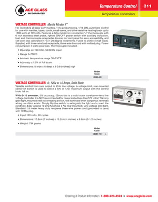 Ordering  Product Information: 1-800-223-4524  n  www.aceglass.com
Temperature Control 311
Temperature Controllers
VOLTAGE CONTROLLER  Mantle Minder II™
 
For controlling all Glas-Col®
mantles. Time proportioning, 1/16 DIN, automatic control
for use with mantles, tapes, cords, small ovens, and other resistive heating loads up to
1800 watts at 120 volts. Features a detachable iron-constantan “J” thermocouple with
6 inch stainless steel probe, lighted ON/OFF power switch with auxiliary indication,
load and thermocouple receptacles located on front panel for easy accessibility, and
set-point dial calibrated in °C in 20 degree increments. Fused to protect small loads.
Supplied with three-wire load receptacle, three-wire line cord with molded plug. Power
consumption 4 watts plus load. Thermocouple included.
•	 Operates on 120 VAC, 50/60 Hz input
•	 Range 0–750°C
•	 Ambient temperature range 30–130°F
•	 Accuracy ±1.5% of full scale
•	 Dimensions: 8 wide x 6 deep x 3-3/8 (inches) high
Order
Code
12085-20
VOLTAGE CONTROLLER  0–120v at 10 Amps, Solid State
Variable control from zero output to 95% line voltage. A voltage-limit, rear-mounted
center-off switch is used to select a 40v or 120v maximum output with the control
knob full on.
With 0–10 ammeter. 5% accuracy. (Since this is a solid state transformer-less line
voltage controller, it is NOT recommended for heaters rated less than 120 volts.) Warning
glow light, mounted next to correcting switch, will illuminate when dangerous reversed
wiring condition exists. Simply flip the switch to extinguish the light and correct the
condition. Easy-access 10 amp fuse type 3 AG (rear mounted). Line voltage pilot light.
Standard 1.8 meter heavy duty neoprene three-wire power cord (grounded to case)
with NEMA plug.
•	 Input 120 volts, 60 cycles
•	 Dimensions: 17.8cm (7 inches) x 10.2cm (4 inches) x 8.9cm (3-1/2 inches)
•	 Weight: 794 grams
Order
Code
12087-10
 
