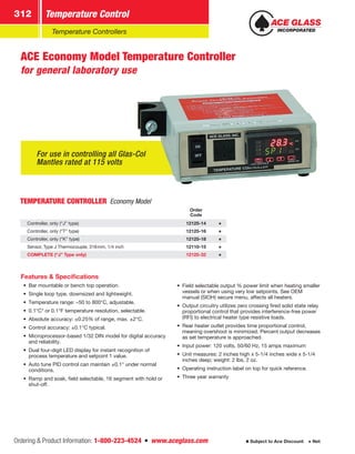 Ordering  Product Information: 1-800-223-4524  n  www.aceglass.com
Temperature Control312
Subject to Ace Discount  Net
Temperature Controllers
For use in controlling all Glas-Col
Mantles rated at 115 volts
ACE Economy Model Temperature Controller
for general laboratory use
TEMPERATURE CONTROLLER Economy Model
Order
Code
Controller, only (“J” type) 12125-14
Controller, only (“T” type) 12125-16
Controller, only (“K” type) 12125-18
Sensor, Type J Thermocouple, 318mm, 1/4 inch 12110-15
COMPLETE (“J” Type only) 12125-32
Features  Specifications
•• Bar mountable or bench top operation.
•• Single loop type, downsized and lightweight.
•• Temperature range: –50 to 800°C, adjustable.
•• 0.1°C* or 0.1°F temperature resolution, selectable.
•• Absolute accuracy: ±0.25% of range, max. ±2°C.
•• Control accuracy: ±0.1°C typical.
•• Microprocessor-based 1/32 DIN model for digital accuracy
and reliability.
•• Dual four-digit LED display for instant recognition of
process temperature and setpoint 1 value.
•• Auto tune PID control can maintain ±0.1° under normal
conditions.
•• Ramp and soak, field selectable, 16 segment with hold or
shut-off.
•• Field selectable output % power limit when heating smaller
vessels or when using very low setpoints. See OEM
manual (SIOH) secure menu, affects all heaters.
•• Output circuitry utilizes zero crossing fired solid state relay
proportional control that provides interference-free power
(RFI) to electrical heater type resistive loads.
•• Rear heater outlet provides time proportional control,
meaning overshoot is minimized. Percent output decreases
as set temperature is approached.
•• Input power: 120 volts, 50/60 Hz, 15 amps maximum
•• Unit measures: 2 inches high x 5-1/4 inches wide x 5-1/4
inches deep; weight: 2 lbs, 2 oz.
•• Operating instruction label on top for quick reference.
•• Three year warranty
 