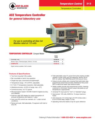 Ordering  Product Information: 1-800-223-4524  n  www.aceglass.com
Temperature Control 313
Temperature Controllers
For use in controlling all Glas-Col
Mantles rated at 115 volts
ACE Temperature Controller
for general laboratory use
TEMPERATURE CONTROLLER Compact Model
Order
Code
Controller, only 12126-24
Sensor, Type J Thermocouple, 318mm, 1/4 inch 12110-15
COMPLETE 12126-45
Digital interface available. Call for details.
Features  Specifications
•• Two front-mounted 120v outlets.
•• Bar mountable or bench top operation.
•• Single loop type, downsized and lightweight.
•• Temperature range: –70 to 870°C, adjustable.
•• 0.1°C/0.1°F temperature resolution, field selectable.
•• Absolute accuracy: ±0.25% of range, max. ±2°C.
•• Control accuracy: ±0.1°C typical.
•• Microprocessor-based 1/32 DIN model for digital accuracy
and reliability.
•• Dual four-digit LED display for instant recognition of
process temperature and setpoint 1 value.
•• Auto tune PID control can maintain ±0.1° under normal
conditions.
•• Ramp and soak, field selectable, 16 segment with hold or
shut-off.
•• Field selectable output % power limit when heating smaller
vessels or when using very low setpoints. (factory set at
60% for safety). See OEM Manual (S1OH) secure menu.
•• Output circuity utilizes zero crossing fired solid state relay
proportional control that provides interference free power
(RFI) to electrical heater type resistive loads.
•• Heater outlets provide time proportional control, meaning
overshoot is minimized. Percent output decreases as set
temperature is approached.
•• Universal TC input jack for “mini” or “standard” plugs.
•• Input power: 120 volts, 50/60 Hz, 15 amps maximum,
fused.
•• Unit measures: 3.5 inches high x 6-3/16 inches wide x
6-5/16 inches deep; weight: 2.5 lbs.
•• Operating instruction label on top for quick reference
 
