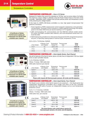 Ordering  Product Information: 1-800-223-4524  n  www.aceglass.com
Temperature Control314
Subject to Ace Discount  Net
Temperature Controllers
TEMPERATURE CONTROLLER  J-Kem 410 Series
Designed for heaters that cannot be operated at 120 Vac, such as some styles of oil baths.
The maximum output voltage is selected using the Power Output knob on the front of the
controller. Selectable output voltage limits provide precise power and temperature control
while protecting low voltage heaters.
At the heart of J-KEM’s 200-Series controllers is a new, high speed microprocessor that
performs 3 functions:
1.	Power regulation J-KEM’s original power control computer is replaced by a next generation
microprocessor. The power control computer is J-KEM’s patented technology that adjusts
power to the heater 2048 times per second resulting in 0.1ºC regulation.
2.	USB communications PC communications and free KEM-Net software enable remote
PC control, GLP/GMP compliant data collection, and multi-temperature ramps built in an
Excel-like table.
3.	KEM-IOallowsthecontrollertoturnotherpiecesofequipmentOn/Off,changethetemperature
set point, or Start/Stop heating based on external inputs, temperature, or time.
3.25 x 5.25 x 7.25 (Inches, HxWxD)
J-Kem Model
w/Sensor, Cord
and Adapter
Temperature
Range (ºC)
Thermocouple
Type
Order
Code
410-T No –200 to 250 T 12324-08
410-J No 0 to 800 J 12324-10
410-K No –50 to 1200 K 12324-12
TEMPERATURE CONTROLLER  J-Kem Apollo Series, Dual Channel
Has all the features of the Gemini series, above, but also has an independent 100-hour digital
timer on each controller channel.
4 x 8 x 9 (Inches, HxWxD)
120vac, 15 amps, 1800 watts total
1200 watts maximum per channel
J-Kem Model
w/Sensor, Cord
and Adapter
Temperature
Range (ºC)
Thermocouple
Type
Order
Code
Apollo-T No –200 to 250 T 12312-03
Apollo-J No 0 to 800 J 12312-05
Apollo-K No –50 to 1200 K 12312-07
Apollo-Pt No –200 to 400 RTD 12312-09
These units require (2) thermocouple sensors, (2) cords and (2) adapters.
TEMPERATURE CONTROLLER  J-Kem Quad Series, Four Channel
The Quad is your solution when bench space is at a premium — the Quad packs four
independent temperature controllers into a single unit! Each of the four controller
channels has 1200 watts of power, an independent display, and an over-temperature
protection circuit.
5.25 x 7 x 7.5 (Inches, HxWxD)
120vac, 15 amps, 1800 watts total
1200 watts max. per channel
J-Kem Model
w/Sensor, Cord
and Adapter
Temperature
Range (ºC)
Thermocouple
Type
Order
Code
Quad-T No –200 to   250 T 12314-05
Quad-J No 0 to   800 J 12314-07
Quad-K No –50 to 1200 K 12314-09
Quad-Pt No –200 to   400 RTD 12314-11
The Quad Series units noted above require (4)
thermocouple sensors, (4) cords, and (4) adapters.
A Certificate of Safety
Conformance stating all
components are CE/UL/CSA
available upon request.
A Certificate of Safety
Conformance stating all
components are CE/UL/CSA
available upon request.
A Certificate of Safety
Conformance stating all
components are CE/UL/CSA
available upon request.
 