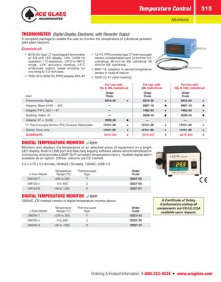 Ordering  Product Information: 1-800-223-4524  n  www.aceglass.com
Temperature Control 315
Monitors
THERMOMETER  Digital Display, Electronic, with Recorder Output
A complete package to enable the user to monitor the temperature of cylindrical jacketed
pilot plant reactors.
Consists of:
•• 8318-35,Type“J”inputdigitalthermometer
w/ 5/8 inch LED display. 120v, 50/60 Hz
operation, 1°C resolution, –20°C to 390°C
range, ±2% accuracy reading, ±1°C
w/recorder output, fused w/clamp for
mounting to 1/2 inch bars.
•• 7482-33or5028-30,PTFEadapter,#25–#7
•• 12141,PFAcovered type“J”thermocouple
sensor, w/detachable cord. 24 inch for 10L
cylindrical, 36 inch for 30L cylindrical, 48
inch for 50L cylindrical.
•• 8067-18, adapters to secure temperature
sensor in head of reactor
•• 5029-10, #7 nylon bushing
Item
For Use with
10L  20L Cylindrical
For Use with
30L Cylindrical
For Use with
50L  100L Cylindrical
Order
Code
Order
Code
Order
Code
Thermometer, Digital  8318-35  8318-35  8318-35
Adapter, Glass 45/50 — #25 —  8067-18  8067-18
Adapter, PTFE, #25 — #7 —  7482-33  7482-33
Bushing, Nylon, #7 —  5029-10  5029-10
Adapter, #7 — 24/40  5028-30 — —
“J” Thermocouple Sensor, PFA Covered, Detachable 12141-26 12141-28 12141-29
Sensor Cord, only 12141-80 12141-80 12141-80
COMPLETE  8318-204  8318-207  8318-209
DIGITAL TEMPERATURE MONITOR J-Kem
Monitors and displays the temperature of an attached piece of equipment on a bright
LED display. Built-in USB port and free data logging software allows remote temperature
monitoring, and provides a GMP, GLP compliant temperature history. Audible digital alarm
available as an option. 230vac versions are CE marked.
2.5 x 4.75 x 5.5 (Inches, HxWxD) / 50 watts, 120VAC, USB 2.0
J-Kem Model
Temperature
Range (ºC)
Thermocouple
Type
Order
Code
DM120-T –200 to 250 T 12327-03
DM120-J 0 to 800 J 12327-05
DM120-K –50 to 1200 K 12327-07
DIGITAL TEMPERATURE MONITOR J-Kem
230VAC, CE-marked version of digital temperature monitor, above.
J-Kem Model
Temperature
Range (ºC)
Thermocouple
Type
Order
Code
DM230-T –200 to 250 T 12327-33
DM230-J 0 to 800 J 12327-35
DM230-K –50 to 1200 K 12327-37
A Certificate of Safety
Conformance stating all
components are CE/UL/CSA
available upon request.
 