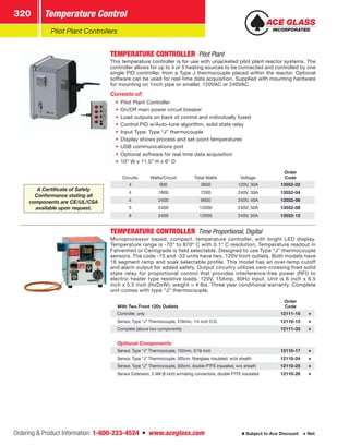 Ordering  Product Information: 1-800-223-4524  n  www.aceglass.com
Temperature Control320
Subject to Ace Discount  Net
Pilot Plant Controllers
TEMPERATURE CONTROLLER  Pilot Plant
This temperature controller is for use with unjacketed pilot plant reactor systems. The
controller allows for up to 4 or 5 heating sources to be connected and controlled by one
single PID controller, from a Type J thermocouple placed within the reactor. Optional
software can be used for real-time data acquisition. Supplied with mounting hardware
for mounting on 1inch pipe or smaller. 120VAC or 240VAC.
Consists of:
•• Pilot Plant Controller
•• On/Off main power circuit breaker
•• Load outputs on back of control and individually fused
•• Control PID w/Auto-tune algorithm, solid state relay
•• Input Type: Type “J” thermocouple
•• Display shows process and set-point temperatures
•• USB communications port
•• Optional software for real time data acquisition
•• 10” W x 11.5” H x 6” D
Circuits Watts/Circuit Total Watts Voltage
Order
Code
4 900 3600 120V, 30A 13552-02
4 1800 7200 240V, 30A 13552-04
4 2400 9600 240V, 40A 13552-06
5 2400 12000 240V, 50A 13552-08
9 2400 12000 240V, 50A 13552-12
TEMPERATURE CONTROLLER  Time Proportional, Digital
Microprocessor based, compact, temperature controller, with bright LED display.
Temperature range is -70° to 870º C with 0.1° C resolution. Temperature readout in
Fahrenheit or Centigrade is field selectable. Designed to use Type “J” thermocouple
sensors. The code -15 and -33 units have two, 120V front outlets. Both models have
16 segment ramp and soak selectable profile. This model has an over-temp cutoff
and alarm output for added safety. Output circuitry utilizes zero-crossing fired solid
state relay for proportional control that provides interference-free power (RFI) to
electric heater type resistive loads. 120V, 15Amp, 60Hz input. Unit is 6 inch x 6.5
inch x 5.5 inch (HxDxW); weight = 4 lbs. Three year conditional warranty. Complete
unit comes with type “J” thermocouple.
With Two Front 120v Outlets
Order
Code
Controller, only 12111-15
Sensor, Type “J” Thermocouple, 318mm, 1/4 inch O.D. 12110-15
Complete (above two components) 12111-33
Optional Components:
Sensor, Type “J” Thermocouple, 102mm, 3/16-inch 12110-17
Sensor, Type “J” Thermocouple, 305cm, fiberglass insulated, w/ot sheath 12110-24
Sensor, Type “J” Thermocouple, 305cm, double PTFE insulated, w/o sheath 12110-25
Sensor Extension, 2.4M (8 inch) w/mating connectors, double PTFE insulated 12110-26
A Certificate of Safety
Conformance stating all
components are CE/UL/CSA
available upon request.
 