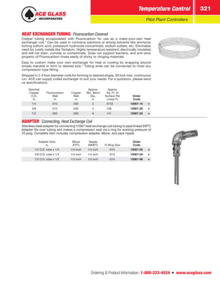 Ordering  Product Information: 1-800-223-4524  n  www.aceglass.com
Temperature Control 321
Pilot Plant Controllers
HEAT EXCHANGER TUBING  Fluorocarbon Covered
Copper tubing encapsulated with Fluorocarbon for use as a make-your-own heat
exchanger coil.* Can be used in corrosive solutions or strong solvents like ammonia,
fuming sulfuric acid, potassium hydroxide concentrate, sodium sulfate, etc. Eliminates
need for costly metals like Tantalum. Highly temperature resistant, electrically insulated
and will not stain, corrode or contaminate. Does not support bacteria, and anti-stick
property of Fluorocarbon rinses easily of sticky or clinging materials.
Easy to custom make your own exchanger for heat or cooling by wrapping around
simple mandrel or form to desired size.* Tubing ends can be connected to most any
compression type fitting.
*Shipped in 2-3 foot diameter coils for forming to desired shape, 50 foot max. continuous
run. ACE can supply coiled exchanger to suit your needs. For a quotation, please send
us specifications.
Nominal
Copper
O.D.,
in.
Fluorocarbon
Wall,
in.
Copper
Wall,
in.
Approx.
Min. Bend
Dia.,
in.
Approx.
Sq. Ft. of
Surface Per
Linear Ft.
Order
Code
1/4 .015 .030 2 .0733 12067-15
3/8 .015 .030 4 .106 12067-20
1/2 .020 .030 8 .141 12067-25
ADAPTER  Connecting, Heat Exchange Coil
Stainless steel adapter for connecting 12067 heat exchange coil tubing to pipe thread (NPT).
Adapter fits over tubing and makes a compression seal via o‑ring for working pressure of
25 psig. Complete item includes compression adapter, elbow, and pipe nipple.
Adapter Size,
in.
Elbow
(FPT)
Nipple
(MNPT) O‑Ring Size
Order
Code
1/4 O.D. tube x 1/4 1/4-inch 1/4 inch -010 12067-02
3/8 O.D. tube x 1/4 1/4-inch 1/4 inch -012 12067-04
1/2 O.D. tube x 1/2 1/2-inch 1/2 inch -014 12067-06
 