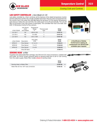 Ordering  Product Information: 1-800-223-4524  n  www.aceglass.com
Temperature Control 323
Cooling Coils and Controls
LAB SAFETY CONTROLLER  J-Kem Model LS-120
Lab safety controller by J-Kem combines all the features of the digital temperature monitor
and the water-flow monitor into a single versatile instrument. Plug any piece of equipment into
the monitor, then if the water flow rate falls below the set level, or if the reaction temperature
goes above or below the user set limits, the outlet power turns off automatically. The unit will
also cut off power if the main power is interrupted. The controller then has to be reset. See
ACE 12168 product family for flow sensors.
J-Kem Model
with Sensor
Cord
and Adapter
Temperature
Range
ºC
Thermocouple
Type
Order
Code
LS-120-T No –200 to 250 T 12167-01
LS-120-J No 0 to 800 J 12167-03
LS-120-K No –50 to 1200 K 12167-05
J-Kem Model Description
Flow Rate,
LPM
Order
Code
WFM-01 Flow Sensor 0.1 to 2.5 12168-01
WFM-02 Flow Sensor 1 to 10 12168-02
WFM-03 Flow Sensor 2 to 30 12168-03
— Shut-Off Valve — 12168-10
SENSING HEAD w/filter
Supplied with replaceable filter cartridge. Has 3/8 inch O.D. hose connections. Labeled inlet
and outlet. 50 micron screen prevents failure of sensing head due to dirt or rust coming
from the water supply. Water filter installs ahead of sensing head.
Order
Code
Sensing Head, w/Water Filter 12160-06
Water filter 50 micr. 3/8” hose connection 12160-35
A Certificate of Safety
Conformance stating all
components are CE/UL/CSA
available upon request.
 