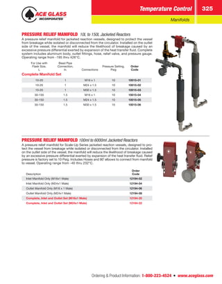 Ordering  Product Information: 1-800-223-4524  n  www.aceglass.com
Temperature Control 325
Manifolds
PRESSURE RELIEF MANIFOLD  10L to 150L Jacketed Reactors
A pressure relief manifold for jacketed reaction vessels, designed to protect the vessel
from breakage while isolated or disconnected from the circulator. Installed on the outlet
side of the vessel, the manifold will reduce the likelihood of breakage caused by an
excessive pressure differential exerted by expansion of the heat transfer fluid. Complete
system includes aluminum body, outlet fittings, hose, relief valve, and pressure gauge.
Operating range from -195 thru 426°C.
For Use with
Flask Size,
L
Bead Pipe
Connection,
in. Connections
Pressure Setting,
Psig
Order
Code
Complete Manifold Set
10-20 1 M16 x 1 10 10015-01
10-20 1 M24 x 1.5 10 10015-02
10-20 1 M30 x 1.5 10 10015-03
30-150 1.5 M16 x 1 10 10015-04
30-150 1.5 M24 x 1.5 10 10015-05
30-150 1.5 M30 x 1.5 10 10015-06
PRESSURE RELIEF MANIFOLD 100ml to 6000ml Jacketed Reactors
A pressure relief manifold for Scale-Up Series jacketed reaction vessels, designed to pro-
tect the vessel from breakage while isolated or disconnected from the circulator. Installed
on the outlet side of the vessel, the manifold will reduce the likelihood of breakage caused
by an excessive pressure differential exerted by expansion of the heat transfer fluid. Relief
pressure is factory set to 10 Psig. Includes Hoses and 90˚ elbows to connect from manifold
to vessel. Operating range from -40 thru 232°C.
Description
Order
Code
Inlet Manifold Only (M16x1 Male) 12194-02
Inlet Manifold Only (M24x1 Male) 12194-04
Outlet Manifold Only (M16 x 1 Male) 12194-06
Outlet Manifold Only (M24x1 Male) 12194-08
Complete, Inlet and Outlet Set (M16x1 Male) 12194-20
Complete, Inlet and Outlet Set (M24x1 Male) 12194-22
 
