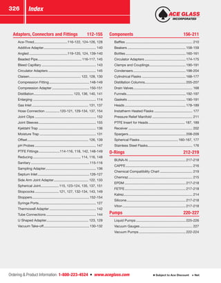 Ordering  Product Information: 1-800-223-4524  n  www.aceglass.com
Index326
Subject to Ace Discount  Net
Adapters, Connectors and Fittings	 112-155
	Ace-Thred....................................116-122, 124-126, 128
	 Additive Adapter........................................................ 140
	Angled.........................................119-120, 124, 139-140
	 Beaded Pipe...............................................116-117, 145
	 Bleed Capillary.......................................................... 143
	 Circulator Adapters................................................... 145
	Claisen....................................................... 122, 128, 130
	 Compression Fitting...........................................148-149
	 Compression Adapter........................................150-151
	Distillation.......................................... 123, 136, 140, 141
	Enlarging................................................................... 114
	 Gas Inlet............................................................ 131, 137
	 Hose Connection ...............120-121, 129-134, 137, 154
	 Joint Clips................................................................. 152
	 Joint Sleeves............................................................. 155
	 Kjeldahl Trap ............................................................. 136
	 Moisture Trap............................................................ 131
	Offset................................................................. 126, 139
	 pH Probes................................................................. 147
	 PTFE Fittings.......................114-116, 118, 142, 148-149
	Reducing................................................... 114, 116, 148
	Sanitary..............................................................115-116
	 Sampling Adapter..................................................... 136
	 Septum Inlet.......................................................126-127
	 Side Arm Joint Adapter..................................... 122, 133
	 Spherical Joint...................115, 123-124, 135, 137, 151
	Stopcocks..........................121, 127, 132-134, 143, 149
	Stoppers.............................................................152-154
	 Syringe Ports............................................................. 127
	 Thermowell Adapter.................................................. 142
	 Tube Connections..................................................... 144
	 U Shaped Adapter............................................. 123, 129
	 Vacuum Take-off.................................................130-132
Components	156-211
	Baffles....................................................................... 210
	Beakers..............................................................158-159
	Bottles................................................................160-161
	 Circulator Adapters............................................174-175
	 Clamps and Couplings.......................................190-191
	Condensers........................................................198-204
	 Cylindrical Flasks...............................................168-177
	 Distillation Columns...........................................205-207
	 Drain Valves............................................................... 168
	Funnels...............................................................192-197
	Gaskets..............................................................190-191
	Heads.................................................................178-189
	 Instatherm Heated Flasks......................................... 177
	 Pressure Relief Manifold........................................... 211
	 PTFE Insert for Heads....................................... 187, 189
	Receiver.................................................................... 202
	Spargers.............................................................208-209
	 Spherical Flasks.........................................160-167, 177
	 Stainless Steel Flasks............................................... 176
O-Rings	212-219
	BUNA-N.............................................................217-218
	CAPFE....................................................................... 216
	 Chemical Compatibility Chart................................... 219
	Chemraz.................................................................... 215
	EPDM.................................................................217-218
	FETFE.................................................................217-218
	Kalrez........................................................................ 214
	Silicone...............................................................217-218
	Viton...................................................................217-218
Pumps	220-227
	 Liquid Pumps.....................................................225-226
	 Vacuum Gauges........................................................ 227
	 Vacuum Pumps..................................................222-224
 