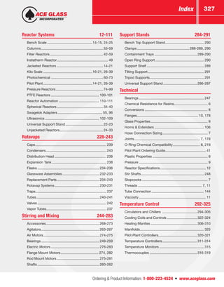 Ordering  Product Information: 1-800-223-4524  n  www.aceglass.com
Index 327
Reactor Systems	 12-111
	 Bench Scale................................................14-15, 24-25
	Columns.................................................................55-59
	 Filter Reactors........................................................42-59
	 Instatherm Reactor...................................................... 49
	 Jacketed Reactors.................................................14-21
	 Kilo Scale....................................................16-21, 26-39
	Photochemical.......................................................60-73
	 Pilot Plant....................................................14-21, 26-39
	 Pressure Reactors..................................................74-99
	 PTFE Reactors...................................................100-101
	 Reactor Automation...........................................110-111
	 Spherical Reactors.................................................34-40
	 Swagelok Adapters............................................... 55, 96
	Ultrasonics.........................................................102-109
	 Universal Support Stand........................................22-23
	 Unjacketed Reactors..............................................24-33
Rotavaps	228-243
	Caps.......................................................................... 239
	Condensers............................................................... 243
	 Distribution Head...................................................... 238
	 Expansion Tank......................................................... 238
	Flasks.................................................................234-236
	 Glassware Assemblies.......................................232-233
	 Replacement Parts.............................................234-243
	 Rotavap Systems...............................................230-231
	Traps.......................................................................... 237
	Tubes..................................................................240-241
	Valves........................................................................ 242
	 Vapor Tubes.............................................................. 237
Stirring and Mixing	 244-283
	Accessories........................................................268-273
	Agitators.............................................................263-267
	 Air Motors...........................................................274-275
	Bearings.............................................................249-259
	 Electric Motors...................................................276-283
	 Flange Mount Motors........................................ 274, 282
	 Rod Mount Motors.............................................275-281
	Shafts.................................................................260-262
Support Stands	 284-291
	 Bench Top Support Stand......................................... 290
	Clamps.......................................................288-289, 290
	 Containment Trays.............................................289-290
	 Open Ring Support................................................... 290
	 Support Shelf............................................................ 289
	 Tilting Support........................................................... 291
	 Tripod Supports......................................................... 291
	 Universal Support Stand....................................286-287
Technical	
	Bearings.................................................................... 247
	 Chemical Resistance for Resins................................... 6
	Conversions.................................................................. 8
	Flanges................................................................ 10, 178
	 Glass Properties............................................................ 9
	 Horns  Extenders.................................................... 106
	 Hose Connection Sizing................................................ 7
	Joints..................................................................... 7, 178
	 O-Ring Chemical Compatibility............................. 8, 219
	 Pilot Plant Ordering Guide.......................................... 41
	 Plastic Properties.......................................................... 8
	Pressure........................................................................ 9
	 Reactor Specifications................................................ 12
	 Stir Shafts.................................................................. 248
	Stopcocks..................................................................... 7
	Threads................................................................... 7, 11
	 Tube Connection....................................................... 144
	Viscosity...................................................................... 11
Temperature Control	 292-325
	 Circulators and Chillers .....................................294-305
	 Cooling Coils and Controls................................322-324
	 Heating Mantles.................................................306-310
	Manifolds................................................................... 325
	 Pilot Plant Controllers.........................................320-321
	 Temperature Controllers.....................................311-314
	 Temperature Monitors............................................... 315
	Thermocouples..................................................316-319
 