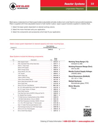 Unjacketed Reactors
Reactor Systems 33
Ordering & Product Information: 1-800-223-4524  n  www.aceglass.com
Select a base system dependent on desired capacity and motor mounting type.
Capacity (L)
Base Systems
for Flange Mount Motors*
200 12846-23
Base Systems include the following components:
No. Description Qty.
Order
Code
1 200L Support Frame 1 6473-37
2 200L Unjacketed Flask w/Flush Seal Valve 1 6473-11
3
300mm, 7 Neck Head 1 6530-45
300mm PTFE Gasket 1 6525-51
300mm Flange Clamp 1 6525-30
Torque Wrench, 30 in-lbs. 1 6525-60
1/4in. Socket 1 6525-61
100mm Glass Cap 1 15312-33
100mm CAPFE O-Ring 1 7855-880
100mm Quick-release Clamp 1 6517-25
4
28mm Glass Stirring Shaft, 82in Length 1 8080-25
28mm Shaft Collar 1 8127-28
28mm PTFE Ace-Thred Bearing 1 8067-105
8in. O.D. Multi-paddle Style Lower Agitator w/Receptacle 1 8101-38
6in O.D. Upper Turbine, 45 Degree 2 8093-35
28mm Shaft Coupling 1 8126-28
5
Flush Seal Drain Valve w/CAPFE O-Ring and Top Pin 1 6482-20
2in. Beaded Pipe Coupling 1 8856-11
6
775 Watt Aluminum Heating Mantle w/Hole, 230VAC 1 12053-75
1100 Watt Girdle Mantle, 4 Circuit, 230VAC 2 12041-53
7
Pilot Plant Temperature Controller, 240VAC, 9 Circuit 1 13552-12
1/4 x 72in. PFA Coated Type “J” Thermocouple 1 12141-30
Type “J” Coiled Thermocouple Extension Cord 1 12141-80
8
Heat Exchange Cooling Coil, PTFE-Clad Copper 1 12067-80
29/42 to #15 Ace-Thred Adyapter 2 5030-42
9 #25 to 45/50 Probe Adapter 1 5279-10
12846-23
Working Temp Range (°C):
	 Ambient to 200
Working Pressure Range (Torr):
	 Atm to 200
Mantle Control Supply Voltage:
	 240VAC 60Hz
Stand Dimensions (DxWxH):
	 32 x 32 x 118in
Wetted Surfaces:
	 Borosilicate glass, PTFE
Motor Mounts:
	Flange
Black epoxy-coated aluminum flask support plate is adjustable vertically, to allow room under flask for various outlet receptacles.
Plate is supplied with three adjustable braces to hold mantle in place. Upper support brackets supplied to stabilize flask.
1. Select the base system dependent on desired working volume.
2. Select the motor that best suits your application.
3. Select the components and accessories which best fit your application.
 