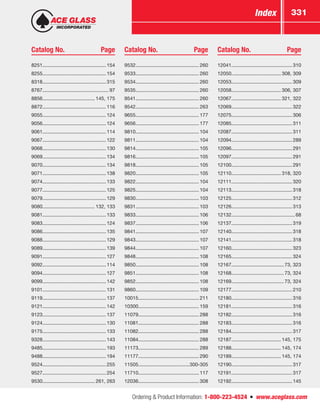 Ordering  Product Information: 1-800-223-4524  n  www.aceglass.com
Index 331
Catalog No.	 Page Catalog No.	 Page Catalog No.	 Page
8251.............................................. 154
8255.............................................. 154
8318.............................................. 315
8767................................................ 97
8856...................................... 145, 175
8872.............................................. 116
9055.............................................. 124
9056.............................................. 124
9061.............................................. 114
9067.............................................. 122
9068.............................................. 130
9069.............................................. 134
9070.............................................. 134
9071.............................................. 138
9074.............................................. 133
9077.............................................. 125
9079.............................................. 129
9080...................................... 132, 133
9081.............................................. 133
9083.............................................. 124
9086.............................................. 135
9088.............................................. 129
9089.............................................. 139
9091.............................................. 127
9092.............................................. 114
9094.............................................. 127
9099.............................................. 142
9101.............................................. 131
9119.............................................. 137
9121.............................................. 142
9123.............................................. 137
9124.............................................. 130
9175.............................................. 133
9328.............................................. 143
9485.............................................. 193
9488.............................................. 194
9524.............................................. 255
9527.............................................. 254
9530...................................... 261, 263
9532.............................................. 260
9533.............................................. 260
9534.............................................. 260
9535.............................................. 260
9541.............................................. 260
9542.............................................. 263
9655.............................................. 177
9656.............................................. 177
9810.............................................. 104
9811.............................................. 104
9814.............................................. 105
9816.............................................. 105
9818.............................................. 105
9820.............................................. 105
9822.............................................. 104
9825.............................................. 104
9830.............................................. 103
9831.............................................. 103
9833.............................................. 106
9837.............................................. 106
9841.............................................. 107
9843.............................................. 107
9844.............................................. 107
9848.............................................. 108
9850.............................................. 108
9851.............................................. 108
9852.............................................. 108
9860.............................................. 109
10015............................................ 211
10300............................................ 159
11079............................................ 288
11081............................................ 288
11082............................................ 288
11084............................................ 288
11173............................................ 289
11177............................................ 290
11505.....................................300-305
11710............................................ 117
12036............................................ 308
12041............................................ 310
12050.................................... 308, 309
12053............................................ 309
12058.................................... 306, 307
12067.................................... 321, 322
12069............................................ 322
12075............................................ 306
12085............................................ 311
12087............................................ 311
12094............................................ 289
12096............................................ 291
12097............................................ 291
12100............................................ 291
12110.................................... 318, 320
12111............................................ 320
12113............................................ 318
12125............................................ 312
12126............................................ 313
12132.............................................. 68
12137............................................ 319
12140............................................ 318
12141............................................ 318
12160............................................ 323
12165............................................ 324
12167...................................... 73, 323
12168...................................... 73, 324
12169...................................... 73, 324
12177............................................ 210
12180............................................ 316
12181............................................ 316
12182............................................ 316
12183............................................ 316
12184............................................ 317
12187.................................... 145, 175
12188.................................... 145, 174
12189.................................... 145, 174
12190............................................ 317
12191............................................ 317
12192............................................ 145
 