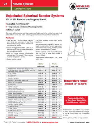 Spherical Reactors
Reactor Systems34
Ordering & Product Information: 1-800-223-4524  n  www.aceglass.com Subject to Ace Discount  Net
12 Liter 22 Liter
Order Code Order Code
FLASK, Center Neck 10.2cm Flange, Two
45/50 Side Necks, One #7 Ace‑Thred and One
28/15 Ball Outlet At Bottom
6469-16 6469-18
HEAD, 45/50 6469-26 6469-26
GASKET, PTFE 6495-10 6495-10
CHUCK, Flex-Grip 8124-10 8124-15
ROD, PTFE w/Stainless Steel Core 8071-07 8079-03
AGITATOR, PTFE Paddle 8089-08 8091-10
MOTOR, only 13649-07 13649-07
MOTOR MOUNT 6469-30 6469-32
MOTOR CONTROLLER, only 13530-10 13530-10
BEARING, Economy, 45/50 8042-121 8065-64
CLAMP, Head, Aluminum 6468-13 6468-13
ADAPTER, Stopcock, 28/15, PTFE, 6mm Bore 6469-40 6469-40
TEMPERATURE CONTROLLER 12126-24 12126-24
SENSOR, PFA Coated, 12 inch x 1/4 inch 12141-25 12141-25
SENSOR LEAD, only, Type “J” 12141-80 12141-80
FUNNEL, Powder, 45/50 6469-52 6469-52
STOPPER, 45/50 8250-20 8250-20
CLAMP, 28/15 7666-15 7666-15
CLAMP Holder, Regular 11080-19 11080-19
MANTLE, Heating, w/Hole 12044-28 12044-30
MANTLE, Support 12097-45 12097-47
COMPLETE 6469-62 6469-67
➧➧ Elevated mantle support
➧➧ Temperature controlled heating mantle
➧➧ Bottom outlet
•	Flask with 4in. (10.2cm) center opening,
two  45/50 side necks, one #7 Ace‑Thred
thermometer opening and one  28/15 ball
joint take-off at bottom.
•	Electric stirring motor, Cat. No.13649-07, is
self-standingonflask-mountedmotormount
(air motor also available).
•	With PID Digital readout temperature
controller and PFA coated “J” thermo­probe
for better temperature control.
•	Bottom heating mantle
•	Flat-sided powder funnel offers easier
additions.
•	Rugged steel-reinforced PTFE stirring rod
needs no lubrication. Turns in a precision
Trubore®
economybearing.ThePTFEpaddle
agitator is removable for cleaning.
•	Mantle supports raise the mantle about
36in. (91.4cm) to allow easy access to
bottom of flask.
•	Approximate overall height: 71in.; Base
width: 28in.
Flask with Sink Valve
or Zero Dead Space Valve
available upon request.
ACE Reaction Assemblies are available
as listed. If you require a design change,
or just a modification, we’ll fabricate
to order.
E-mail, phone, or fax for a quotation.
Unjacketed Spherical Reactor Systems
12L & 22L Reactors w/Support Stand
Complete self-supporting pilot plant assembly. Needs only to be located near electrical
outlet. When not in use, entire assembly can be moved intact, without breakdown.
Features
Temperature range:
­Ambient +5° to 200°C
 