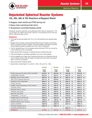 Spherical Reactors
Reactor Systems 35
Ordering & Product Information: 1-800-223-4524  n  www.aceglass.com
➧➧ Rugged, steel-reinforced PTFE stirring rod
➧➧ Heavy duty mechanical lab stirrer
➧➧ Temperature controlled heating mantle
Complete reaction assembly using standard ACE reaction equipment. The
12L through 72L flasks have three  65/40 in-line spherical joints and two
29/42 standard taper joints.
Features
•	 Full range of pilot-size flasks from 12L to 72L with spherical and standard taper
joints.
•	 Rugged 19mm diameter, steel-reinforced PTFE stirring rod needs no lubrication.
Runs in a precision Trubore™
bearing. The PTFE paddle is removable, and other
interchangeable agitators available from ACE may be substituted.
•	 The 12L assembly has a 10mm diameter steel-reinforced PTFE rod, as well as
a 10mm bearing, chuck, and paddle.
•	 Highly efficient 6016 condenser is attached directly to 65/40 side joint.
•	 Thermowell depth is completely adjustable via an Ace‑Thred adapter.
•	 Unit as supplied has a heavy-duty mechanical lab stirrer; for situations that call
for non-electric motors, ACE can supply a compact air-driven motor and support.
Call or e-mail for a quotation.
•	 Heavy-duty bottom heating mantle.
•	 Approximate overall height: 12L and 22L – 59in.; 50L and 72L – 63in.
12 Liter 22 Liter 50 Liter 72 Liter
Order
Code
Order
Code
Order
Code
Order
Code
FLASK, Center and Two Side  65/40, Two 29/42 6470-20 6470-24 6470-26 6470-28
CONDENSER, Pilot Plant 6016-75 6016-77 6016-79 6016-79
BEARING, 65/40, Water-Cooled 8040-55 8060-10 8060-10 8060-10
ROD, PTFE w/Stainless Steel Core 8071-10 8079-05 8079-10 8079-10
AGITATOR, PTFE, Single Blade 8088-10 8092-10 8092-10 8092-10
CHUCK, Flex-Grip 8124-10 8124-15 8124-15 8124-15
FUNNEL, Pressure Equalizing,  24/40, 1000 mL 7297-37 7297-37 7297-37 7297-37
STOPPER, 24/40 8250-12 8250-12 8250-12 8250-12
ADAPTER, 24/40 - 65/40 5025-24 5025-24 5025-24 5025-24
ADAPTER, Maxi 29/42 5030-42 5030-42 5030-42 5030-42
ADAPTER, Midi 29/42 5030-24 5030-24 5030-24 5030-24
THERMOWELL, 10 mm O.D. 6470-42 6470-44 6470-46 6470-46
STIRRER MOTOR & CONTROLLER 13649-19 13647-35 13647-35 13647-35
CLAMPS, 65/40 Union Type (3) 7666-30 7666-30 7666-30 7666-30
HEATING MANTLE, Alum. Housing 12043-27 12043-29 12043-31 12043-33
MANTLE SUPPORT 12097-08 12097-10 12097-12 12097-14
VOLTAGE CONTROLLER (2) 12087-10 12087-10 — 12082-10
VOLTAGE CONTROLLER (3) — — 12087-10 —
COMPLETE 6470-60 6470-64 6470-68 6470-72
Unjacketed Spherical Reactor Systems
12L, 22L, 50L & 72L Reactors w/Support Stand
 
