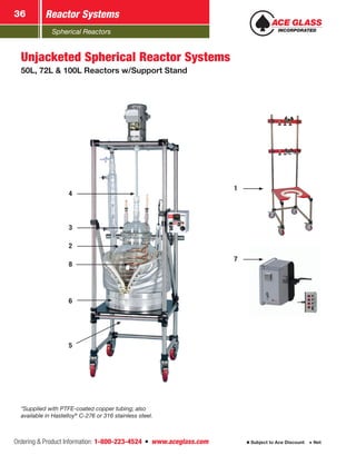 Spherical Reactors
Reactor Systems36
Ordering & Product Information: 1-800-223-4524  n  www.aceglass.com Subject to Ace Discount  Net
Unjacketed Spherical Reactor Systems
50L, 72L & 100L Reactors w/Support Stand
*Supplied with PTFE-coated copper tubing; also
available in Hastelloy®
C-276 or 316 stainless steel.
1
7
2
8
6
5
3
4
 