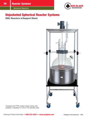 Spherical Reactors
Reactor Systems38
Ordering & Product Information: 1-800-223-4524  n  www.aceglass.com Subject to Ace Discount  Net
Unjacketed Spherical Reactor Systems
200L Reactors w/Support Stand
*Supplied with PTFE-coated copper tubing; also
available in Hastelloy®
C-276 or 316 stainless steel.
 