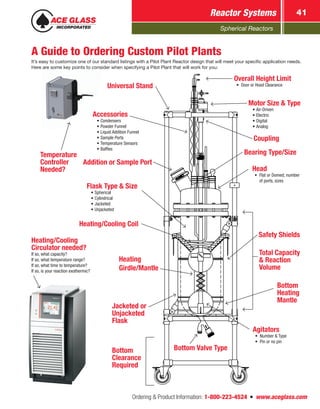 Spherical Reactors
Reactor Systems 41
Ordering  Product Information: 1-800-223-4524  n  www.aceglass.com
A Guide to Ordering Custom Pilot Plants
It’s easy to customize one of our standard listings with a Pilot Plant Reactor design that will meet your specific application needs.
Here are some key points to consider when specifying a Pilot Plant that will work for you:
Heating/Cooling
Circulator needed?
If so, what capacity?
If so, what temperature range?
If so, what time to temperature?
If so, is your reaction exothermic?
Temperature
Controller
Needed?
Overall Height Limit
•	 Door or Hood ClearanceUniversal Stand
Total Capacity
 Reaction
Volume
Flask Type  Size
•	Spherical
•	Cylindrical
•	Jacketed
•	Unjacketed
Jacketed or
Unjacketed
Flask
Heating
Girdle/Mantle
Motor Size  Type
•	Air-Driven
•	Electric
•	Digital
•	Analog
Agitators
•	 Number  Type
•	 Pin or no pin
Head
•	 Flat or Domed; number
of ports, sizes
Bottom Valve Type
Heating/Cooling Coil
Accessories
•	Condensers
•	Powder Funnel
•	Liquid Addition Funnel
•	Sample Ports
•	Temperature Sensors
•	Baffles
Bottom
Heating
Mantle
Bearing Type/Size
Bottom
Clearance
Required
Addition or Sample Port
Coupling
Safety Shields
 