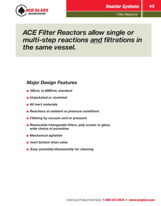 Filter Reactors
Reactor Systems 43
Ordering  Product Information: 1-800-223-4524  n  www.aceglass.com
ACE Filter Reactors allow single or
multi-step reactions and filtrations in
the same vessel.
Major Design Features
■■ 100mL to 6000mL standard
■■ Unjacketed or Jacketed
■■ All inert materials
■■ Reactions at ambient or pressure conditions
■■ Filtering by vacuum and/or pressure
■■ Removable/changeable filters, poly screen or glass,
wide choice of porosities
■■ Mechanical agitation
■■ Inert bottom drain valve
■■ Easy assembly/disassembly for cleaning
 