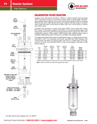 Filter Reactors
Reactor Systems44
Ordering  Product Information: 1-800-223-4524  n  www.aceglass.com Subject to Ace Discount  Net
UNJACKETED FILTER REACTOR
Rugged, heavy wall reactor with 60mm, 100mm, or 150mm Schott®
style top flange
with o‑ring groove at top, for connection to 6527, 6528, or 6529 heads, with 6517
quick-release clamp. Bottom has an Ace‑Thred (internal glass thread) for installing
5838-83 (size 50) or 5857-86 (size 80) bottom adapter with filter support and drain
valve. Head has three  24/40 joints on 60mm size; four  24/40 joints on 100mm
and 150mm sizes.
Complete item consists of: reactor body with CAPFE o‑ring, head with  joints,
6517 clamp, PTFE bottom adapter with CAPFE o‑ring (with perforated plate—#80
thread only), retainer ring, 350 micron polypropylene screen support and 100 micron
polyethylene support, 5844 adapter, 5839 shutoff valve (optional larger valve is
available), 8066 bearing, 8075 stirring rod, and 8089 multi-paddle agitator.
For replacement glass fritted support, polyethylene support, or polypropylene screen,
see 5848 or 5814. For condenser and funnel, see 6029 and 7298; stoppers with
 24/40 joints, see 8250. For stirring motor, see 13511 or 13566 motor; for chuck,
see 8124 or 8126. Use 7855-829 CAPFE o-ring for #50 adapter, 7855-864 for #80
bottom adapter.
Cap.,
mL
Flange
I.D.,
mm (in.)
Bottom
Thread
Size
Body
I.D.,
mm
Approx.
Height*,
mm
Top
CAPFE
O‑Ring
Order
Code
 150   60 (2.4) #50  60 100 7855-878 6384-115
 600   60 (2.4) #50  79 205 7855-878 6384-121
1000 100 (4) #80 100 180 7855-880 6384-125
2000 100 (4) #80 126 210 7855-880 6384-129
3000 150 (6) #80 150 205 7855-881 6384-133
6000 150 (6) #80 150 395 7855-881 6384-137
*Height measurements are measured from top of flask flange to seal on top thread.
Note: 150mL and 600mL heads have angled side necks.
(For #80, bottom also available with 1/2 MNPT.)
8075
Stirring
Shaft
8066
Bearing
6527/6528/6529
Head
6517
Clamp
7855
CAPFE
O‑Ring
6384-15
Reactor
Body
8089
Agitator
#50/ 5838 or  #80/ 5857
Bottom Adapter
w/Filter Support
(with 3/8 FNPT
outlet)
5844/12770 Adapter
3/8 MNPT – 1/4 FNPT/
3/8 MNPT – 3/8 MNPT
5839
Bottom Valve
 