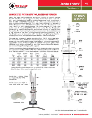 Filter Reactors
Reactor Systems 45
Ordering  Product Information: 1-800-223-4524  n  www.aceglass.com
UNJACKETED FILTER REACTOR, PRESSURE VERSION
Heavy wall glass reactor available with 60mm, 100mm, or 150mm diameter
Schott®
style flange with o-ring groove at top. Connects to 6433 head with a
6517 quick-release clamp. Reactor bottom has an Ace‑Thred for installing a
5838-83 (#80) or 5857-86 (#50) adapter with a filter support and bottom drain
valve. The 60mm reactor head has a #15 Ace‑Thred center neck, (2) #15 and (1)
#7 Ace‑Thred side necks. The 100mm head has a #15 Ace‑Thred center neck,
(3) #15, and (1) #7 Ace‑Thred side necks. The 150mm head has a #15 Ace‑Thred
center neck, (4) #15, and (1) #7 Ace‑Thred side necks. The Ace‑Threds allow
for vacuum or pressure applications, and for easy draining of material out of
the reactor. The main bearing, funnel and condenser are designed to connect
to the threads on the head via compression bushing connections. The #7
Ace‑Thred is used for connecting a 1/4 inch O.D. tubing fitting to allow for a
direct connection to a pressure source or a #6448 pressure manifold.
Complete item consists of: reactor body with 60mm CAPFE o-ring, head with
Ace‑Threds,6517clamp,PTFEbottomthreadedadapterandvalvewithCAPFEo-ring,
retainer ring, 350 micron polypropylene screen support, 100 micron polyethylene
support, 5844 adapter, 8044 bearing, 8075 stir rod, 8089 multi-paddle agitator, 6024
condenser, 7299 addition funnel and #7 Ace‑Thred bushing. #80 bottom adapter
also comes with a perforated glass plate support.
Pressuremanifold,standandclampsareoptional.Forreplacementglassfritteddiscs
and supports see 5848 or 5814. See 13511 or 13566 motor; for chuck, see 8124 or
8126.Use7855-829CAPFEo-ringfor#50adapter,7855-864for#80bottomadapter.
Cap.,
mL
Flange
I.D.,
mm (in.)
Bottom
Thread
Size
Body
I.D.,
mm
Approx.
Height*,
mm
Top
CAPFE
O‑Ring
Order
Code
 150   60 (2.4) #50  60 100 7855-878 6384-225
 600   60 (2.4) #50  99 205 7855-878 6384-231
1000 100 (4) #80 100 180 7855-880 6384-235
2000 100 (4) #80 126 210 7855-880 6384-239
3000 150 (6) #80 150 205 7855-881 6384-243
6000 150 (6) #80 150 395 7855-881 6384-247
*Height measurements are measured from top of flask flange to seal on top thread.
Note: 150mL and 600mL heads have angled side necks.
35 PSIG
@100°C
(For #80, bottom also available with 1/2‑inch MNPT.)
5844/12770 Adapter
3/8 MNPT – 1/4 FNPT/
3/8 MNPT – 3/8 MNPT
#50/ 5838 or  #80/ 5857
Bottom Adapter
w/Filter Support
(with 3/8 FNPT
outlet)
8075
Stirring
Shaft
8044
Bearing
6517
Clamp
7855
CAPFE
O‑Ring
6433
Head
6384-19
Reactor
Body
8089
Agitator
5839
Bottom
ValveGlass Filter Discs
Stand (12841, 13568 or 13586)
and Support Shelf (11173)
not included.
150mL size requires 11079-24
chain clamp rather than a shelf.
 