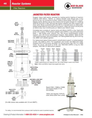 Filter Reactors
Reactor Systems46
Ordering  Product Information: 1-800-223-4524  n  www.aceglass.com Subject to Ace Discount  Net
JACKETED FILTER REACTOR
Rugged, heavy wall reactor, jacketed for cooling and/or heating of reaction
material. With 60mm, 100mm, or 150mm Schott®
style flange with o‑ring
groove at top, for connection to 6527, 6528 or 6529 heads, with 6517 quick-
release clamp. Bottom has an Ace‑Thred (internal glass thread) for installing
5838-83 (size 50) or 5857-86 (size 80) bottom adapter with filter support and
drain valve. Body is jacketed with size 28/15 o‑ring ball joints on inlet/outlet,
sealed tangentially for more efficient circulation. Head has three  24/40 joints
on 60mm size; four  24/40 joints on 100mm and 150mm sizes.
Complete item consists of: reactor body with 60mm CAPFE o‑ring, head with
joints, 6517 clamp, PTFE bottom adapter with CAPFE o‑ring (with perforated
plate — #80 thread only), retainer ring, 350 micron polypropylene screen
support, and 100 micron polyethylene support, 5844 adapter, 5839 shutoff
valve (optional larger valve is available), non-flaking 8066 bearing, 8075 stirring
rod, 8089 multi-paddle agitator.
For replacement glass fritted support, polyethylene support, or polypropylene
screen, see 5848 or 5814. For condenser and funnel, see 6029 and 7298;
stoppers with  24/40 joints, see 8250. For stirring motor, see 13511 or 13566
motor; for chuck, see 8124 or 8126. Use 7855-829 CAPFE o-ring for #50
adapter, 7855-864 for #80 bottom adapter.
Cap.,
mL
Flange
I.D.,
mm (in.)
Bottom
Thread
Size
Body
I.D.,
mm
Approx.
Height*,
mm
Top
CAPFE
O‑Ring
Order
Code
 150   60 (2.4) #50  60 100 7855-878 6386-40
 600   60 (2.4) #50  79 205 7855-878 6386-45
1000 100 (4) #80 100 180 7855-880 6386-50
2000 100 (4) #80 126 210 7855-880 6386-55
3000 150 (6) #80 150 205 7855-881 6386-60
6000 150 (6) #80 150 395 7855-881 6386-65
*Height measurements are measured from top of flask flange to seal on top thread.
Note: 150mL and 600mL heads have angled side necks.
(For #80, bottom also available with 1/2‑inch MNPT.)
8089
Agitator
6527/6528/
6529 Head
6386-16
Jacketed
Reactor
Body
8066
Bearing
6517
Clamp
7855
CAPFE
O‑Ring
8075
Stirring
Shaft
28/15 O‑Ring
Ball Joint
Connectors
5839
Bottom
Valve
#50/ 5838 or  #80/ 5857
Bottom Adapter
w/Filter Support
(with 3/8” FNPT
outlet)
5844/12770
Adapter
3/8 MNPT – 1/4 FNPT/
3/8 MNPT – 3/8 MNPT
For safety, it is recommended that a pressure relief manifold be used on jacketed reactors.
Stand (12841, 13568 or 13586)
and Support Shelf (11173)
not included.
150mL size requires 11079-24
chain clamp rather than a shelf.
 