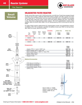 Filter Reactors
Reactor Systems48
Ordering  Product Information: 1-800-223-4524  n  www.aceglass.com Subject to Ace Discount  Net
Small
Volume
9534
Stirring
Shaft
8066
Bearing
9443
Head
6381-05
Body
9542
Blade
#50 / 5838
Bottom Adapter
w/Filter Support
(3/8 FNPT outlet)
5844-120
Adapter
3/8 MNPT–1/4 FNPT
5839
Valve
UNJACKETED FILTER REACTOR
Small-volume filter reactor with  45/50 joint at top, and #50 Ace‑Thred (internal glass thread)
at bottom that accepts a 5838-83 (#50) PTFE bottom adapter with filter support and drain
valve. Head has a  19/38 center neck and three  14/20 side necks. Complete item consists
of: reactor body, head with joints, clamp, #50 PTFE bottom adapter with size –136 CAPFE
o‑ring, 350 micron polypropylene screen support, 100 micron polyethylene support, 5844
adapter, 5839-42 shutoff valve, 8066-120 non-flaking bearing, 9534-40 stirring rod, 9542-20
blade.
For glass fritted support replacements for polypropylene screen and polyethylene support,
see 5848 or 5814; for condensers, see 6024; for addition funnel, see 7299. For stirring motor,
see 13523; for chuck, see 8124 or 8126.
Complete Head, only Body, only
Top
Joint
Bottom
Thread
Size
Body
I.D.,
mm
Approx.
Height,
mm
Order
Code
Order
Code
Order
Code
100mL Capacity
45/50 #50 51 65 6381-25 9443-10 6381-05
150mL Capacity
45/50 #50 51 125 6381-30 9443-10 6381-10
Components:
Order
Code
Adapter, PTFE, 3
∕8 mpt–¼ FNPT, only 5844-120
Bottom Adapter, #50–3
∕8 FNPT, only 5838-83
Bottom Shutoff Valve, ¼ MNPT–¼ Tube, PTFE 5839-42
Clamp, Plastic, 45/50 7598-45
Bearing, 19/22, 6mm 8066-120
Stopper, 14/20 9543-04
Optional Accessories:
Order
Code
PTFE Sleeves 14/20/Pkg. 3 7642-07
PTFE Sleeves 19/38/Pkg. 3 7643-06
PTFE Sleeves 45/50/Pkg. 3 7642-23
Thermometer Adapter., 14/20 5028-26
CAPFE o-ring 7855-829
Stand (12841 or 13568),
Clamp (11079), and Clamp
Holder (13568-16) not
included.
 