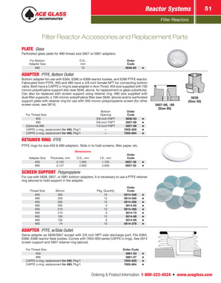 Filter Reactors
Reactor Systems 51
Ordering  Product Information: 1-800-223-4524  n  www.aceglass.com
PLATE Glass
Perforated glass plate for #80 thread size 5857 or 5861 adapters.
For Bottom
Adapter Size
O.D.,
mm
Order
Code
#80 73 5848-60
ADAPTER  PTFE, Bottom Outlet 
Bottom adapter for use with 6384, 6386 or 6388 reactor bodies, and 6390 PTFE reactor.
Fabricated from PTFE, #50 and #80 have a 3/8 inch female NPT for connecting bottom
valve. Both have a CAPFE o‑ring to seal adapter in Ace‑Thred. #50 size supplied with 100
micron polyethylene support disc (see 5848, above, for replacement or glass substitute).
Can also be replaced with screen support using retainer ring. #80 size supplied with
dual filter supports; a 100 micron polyethylene filter (see 5848, above) and/or perforated
support plate with retainer ring for use with 350 micron polypropylene screen (for other
screen sizes, see 5814).
For Thread Size
Bottom
Opening
Order
Code
#50 3/8-inch FNPT 5838-83
#80 3/8-inch FNPT 5857-86
(Optional) #80 1/2-inch FNPT 5857-89
CAPFE o‑ring, replacement for #50, Pkg/1 — 7855-829
CAPFE o‑ring, replacement for #80, Pkg/1 — 7855-864
5857-86, -89
(Size 80)
5838
(Size 50)
RETAINER RING PTFE
PTFE rings for size #50  #80 adapters. Slide in to hold screens, filter paper, etc. 
Dimensions
Adapter Size Thickness, mm O.D., mm I.D., mm
Order
Code
#50 0.125 1.955 1.750 5857-38
#80 0.127 2.950 2.656 5857-52
SCREEN SUPPORT Polypropylene
For use with 5838, 5857, or 5861 bottom adapters. It is necessary to use a PTFE retainer
ring (above) to hold support in the adapter.
Thread Size Micron Pkg. Quantity
Order
Code
#50 350 12 5814-348
#80 350 12 5814-350
#50 295 12 5814-358
#80 295  6 5814-60
#50 210 12 5814-368
#80 210  6 5814-70
#50 105 12 5814-88
#80 105  6 5814-90
#50  74 12 5814-378
ADAPTER  PTFE, w/Side Outlet
Same adapter as 5838/5857 except with 3/8 inch NPT side discharge port. Fits 6384,
6386, 6388 reactor flask bodies. Comes with 7855-800 series CAPFE o-rings. See 5814
screen support and 5857 retainer ring (above).
For Thread Size Order Code
#50 5861-03
#80 5861-07
CAPFE o‑ring, replacement for #50, Pkg/1 7855-829
CAPFE o‑ring, replacement for #80, Pkg/1 7855-864
Filter Reactor Accessories and Replacement Parts
 