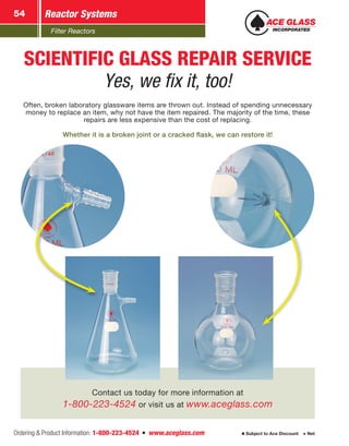 Filter Reactors
Reactor Systems54
Ordering  Product Information: 1-800-223-4524  n  www.aceglass.com Subject to Ace Discount  Net
Contact us today for more information at
1-800-223-4524 or visit us at www.aceglass.com
SCIENTIFIC GLASS REPAIR SERVICE
Yes, we fix it, too!
Often, broken laboratory glassware items are thrown out. Instead of spending unnecessary
money to replace an item, why not have the item repaired. The majority of the time, these
repairs are less expensive than the cost of replacing.
Whether it is a broken joint or a cracked flask, we can restore it!
 