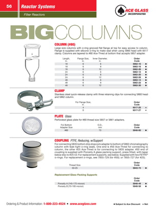 Filter Reactors
Reactor Systems56
Ordering  Product Information: 1-800-223-4524  n  www.aceglass.com Subject to Ace Discount  Net
BIGCOLUMNSCOLUMN (#80)
Large size columns with o‑ring grooved flat flange at top for easy access to column.
Flange is supplied with silicone o‑ring to make seal when using 5860 head with 6517
clamp. ­Columns are tapered to #80 Ace‑Thred at bottom that accepts 5857 adapter.
Length,
in.
Flange Size,
in.
Inner Diameter,
in.
Order
Code
18 6  6 5862-10
18 6  8 5862-18
18 6 12 5862-26
24 6  6 5862-12
24 6  8 5862-20
24 6 12 5862-28
48 6  6 5862-14
48 6  8 5862-22
48 6 12 5862-30
CLAMP
Stainless steel quick-release clamp with three retaining clips for connecting 5860 head
and 5862 column.
For Flange Size,
in.
Order
Code
4 6517-25
6 6517-27
PLATE Glass
Perforated glass plate for #80 thread size 5857 or 5861 adapters.
For Bottom
Adapter Size
O.D.,
mm
Order
Code
#80 73 5848-60
COUPLING  PTFE, Reducing, w/Support
For connecting 5835 bottom drip stopcock adapter to bottom of 5862 chromatography
column with leak-tight o‑ring seals. One end is #50 Ace‑Thred for connecting to
column, the other #25 Ace‑Thred is for connecting to 5835 adapter. #50 end of
coupling is supplied with Porosity A glass packing support, press fitted, with taper
below disc to #25 I.D. For replacement supports, see below. Supplied with two FETFE®
o‑rings. For replacement o‑rings, see 7855-729 (for #50); or 7855-727 (for #25).
Thread Size
Order
Code
50-25 5843-74
Replacement Glass Packing Supports
Order
Code
Porosity A (145-175 micron) 5848-49
Porosity B (70-100 micron) 5848-58
 