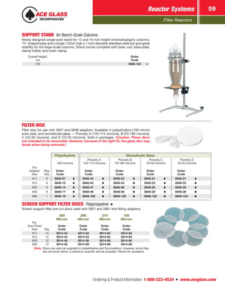 Filter Reactors
Reactor Systems 59
Ordering  Product Information: 1-800-223-4524  n  www.aceglass.com
SUPPORT STAND  for Bench-Scale Columns
Newly designed single-post stand for 12 and 18 inch height chromatography columns.
“H” shaped base and a single 122cm high x 1 inch diameter stainless steel bar give great
stability for the large-scale columns. Stand comes complete with base, rod, base plate,
clamp holder and chain clamp.
Overall Height,
cm
Order
Code
125 5868-122
FILTER DISC
Filter disc for use with 5837 and 5838 adapters. Available in polyethylene (100 micron
pore size), and borosilicate glass — Porosity A (145-174 microns), B (70-100 microns),
C (25-50 microns), and D (10-20 microns). Sold in packages. (Caution: These discs
are intended to be removable. However, because of the tight fit, the glass disc may
break when being removed.)
Polyethylene Borosilicate Glass
100 microns
Porosity A
145-174 microns
Porosity B
70-100 microns
Porosity C
25-50 microns
Porosity D
10-20 microns
For
Adapter
Size
Pkg.
Qty.
Order
Code
Order
Code
Order
Code
Order
Code
Order
Code
#11 6 5848-07 5848-43 5848-52 5848-21 5848-31
#15 6 5848-10 5848-44 5848-54 5848-23 5848-33
#25 6 5848-14 5848-47 5848-56 5848-25 5848-35
#50 6 5848-17 5848-49 5848-58 5848-28 5848-38
#80 1 5848-19 5848-100 5848-120 5848-122 5848-124
SCREEN SUPPORT FILTER DISCS  Polypropylene 
Screen support filter pre-cut discs used with 5857 and 5861 end fitting adapters.
350
Micron
295
Micron
210
Micron
105
Micron
For
Ace‑Thred
Size Qty.
Order
Code
Order
Code
Order
Code
Order
Code
#11 12 5814-42 5814-52 5814-62 5814-82
#15 12 5814-44 5814-54 5814-64 5814-84
#25 12 5814-46 5814-56 5814-66 5814-86
#50 12 5814-48 5814-58 5814-68 5814-88
Note: Discs can also be supplied in polyethylene and fluorocarbon; however, since they
are not stock items, a minimum quantity will be supplied. Phone for quotation.
 