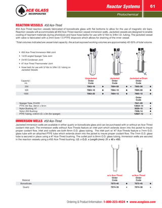 Photochemical
Reactor Systems 61
Ordering  Product Information: 1-800-223-4524  n  www.aceglass.com
REACTION VESSELS #50 Ace-Thred
#50 Ace-Thred reaction vessels fabricated of borosilicate glass with flat bottoms to allow for the use of magnetic stir bars.
Reaction vessels will accommodate all #50 Ace-Thred reaction vessel immersion wells. Jacketed vessels are designed to enable
cooling of reactant materials during photolysis and have hose barbs for use with 5/16in to 3/8in I.D. tubing. The jacketed vessel
with valve is fabricated with a 2mm bore 1:5 PTFE stopcock which allows for draining of the inner vessel.
*Total volumes indicated are vessel total capacity; the actual exposed working volumes are approximately 40-50% of total volume.
Capacity*,
mL
Unjacketed
Order
Code
Jacketed
Order
Code
Jacketed w/Drain
Order
Code
 250 7863-16 7864-08 7865-06
 500 7863-18 7864-10 7865-08
1000 7863-20 7864-12 7865-10
Order
Code
Sparger Tube, 14/20 7841-09
PTFE Stir Bar, 38mm x 8mm 13654-14
Nylon Bushing, #7 5029-10
Nylon #50 Bushing 7506-14
PTFE Tubing, 4.8mm I.D. x 3m (for sparger) 12687-12
•	 #50 Ace-Thred Immersion Well Joint
•	 14/20 angled Sparger Tube Joint
•	 24/40 Condenser Joint
•	 #7 Ace-Thred Thermometer Joint
•	 Hose barb for use with 5/16in to 3/8in I.D. tubing on
Jacketed Vessels
IMMERSION WELLS #50 Ace-Thred
Jacketed immersion wells are available in either quartz or borosilicate glass and can be purchased with or without an Ace-Thred
coolant inlet port. The immersion wells without Ace-Threds feature an inlet port which extends down into the jacket to insure
proper coolant flow. Inlet and outlets are both 8mm O.D. glass tubing. The inlet port w/ #7 Ace-Threds feature a 7mm O.D.
glass tube with an attached PTFE tube which extends down into the jacket to insure proper coolant flow. The 7mm O.D. glass
tube is secured in place using a #7 Ace-Thred bushing. The outlet port is 8mm O.D. glass tubing. Immersion wells are secured
in the reaction vessels using a #50 Ace-Thred bushing. I.D. x O.D. x Length (mm): 31 x 48 x 450.
Material
w/o Ace-Thred
Order
Code
w/Ace-Thred
Order
Code
Borosilicate 7875-40 7875-45
Quartz 7874-35 7874-38
 