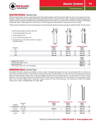 Photochemical
Reactor Systems 63
Ordering  Product Information: 1-800-223-4524  n  www.aceglass.com
REACTION VESSELS Standard Taper
60/40 standard taper reaction vessels fabricated of borosilicate glass with flat bottoms to allow for the use of magnetic stir bars.
Reaction vessels will accommodate all 60/40 standard taper reaction vessel immersion wells. Jacketed vessels are designed to
enable cooling of reactant materials during photolysis and have hose barbs for use with 5/16in to 3/8in I.D. tubing. The jacketed
vessel with valve is fabricated with a 2mm bore 1:5 PTFE stopcock which allows for draining of the inner vessel.
*Total volumes indicated are vessel total capacity; the actual exposed working volumes are approximately 40-50% of total volume.
Capacity*,
mL
Unjacketed
Order
Code
Jacketed
Order
Code
Jacketed w/Drain
Order
Code
 250 7841-03 7841-05 7844-03
 500 7841-04 7841-10 7844-06
1000 7841-06 7841-16 7844-09
Order
Code
Sparger Tube, 14/20 7841-09
PTFE Stir Bar, 38mm x 8mm 13654-14
Nylon Bushing, #7 5029-10
PTFE Tubing, 4.8mm I.D. x 3m (for sparger) 12687-12
•	 60/40 Standard Taper Immersion Well Joint
•	 14/20 angled Sparger Tube Joint
•	 24/40 Condenser Joint
•	 #7 Ace-Thred Thermometer Joint
•	 Hose barb for use with 5/16in to 3/8in I.D. tubing on
Jacketed Vessels
IMMERSION WELLS Standard Taper
Jacketed immersion wells are available in either quartz or borosilicate glass and can be purchased with or without an
Ace-Thred coolant inlet port. The immersion wells without Ace-Threds feature an inlet port which extends down into the
jacket to insure proper coolant flow. Inlet and outlets are both 8mm O.D. glass tubing. The inlet port w/ #7 Ace-Threds
feature a 7mm O.D. glass tube with an attached PTFE tube which extends down into the jacket to insure proper coolant
flow. The 7mm O.D. glass tube is secured in place using a #7 Ace-Thred bushing. The outlet port is 8mm O.D. glass
tubing. I.D. x O.D. x Length (mm): 31 x 48 x 450.
Material
Capacity,
mL
w/PTFE-Clad Joint
Order
Code
w/o Ace-Thred
Order
Code
w/Ace-Thred
Order
Code
Borosilicate 250, 500 — 7857-05 7857-06
Quartz 250, 500 7856-10 7854-25 7854-26
Borosilicate 1000 — 7857-10 7857-11
Quartz 1000 — 7854-27 7854-28
 