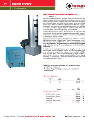 Photochemical
Reactor Systems64
Ordering  Product Information: 1-800-223-4524  n  www.aceglass.com Subject to Ace Discount  Net
Description Qty.
Order
Code
Complete System Components
Lamp Housing, only 1 7900-81
Power Supply w/Timer, 60Hz, 230V
1
7900-71
Power Supply w/Timer, 50Hz, 230V 7900-74
Lamp, 1200W 1 7825-40
Quartz Sample Tubes, 35 x 2.5cm 12 7900-12
Pyrex Stopper 12 7900-13
Complete Apparatus
Frequency,
Hz
Power,
Volts
Order
Code
60 230 7900-31
50 230 7900-30
•	Liberation of inorganic phosphate from organically bound
phosphorous compounds
•	Oxidation of organic nitrogen compounds, and carbon in
organic matter
PHOTOBIOLOGICAL-OXIDATION APPARATUS 
1200W, U.V.
Standard unit for liberation of inorganic phosphate from organically
boundphosphoruscompounds,oxidationofcarboninorganicmatter
and oxidation of organic nitrogen compounds. Oxidation of organic
compounds in water and sediment samples is accomplished by
exposure to ultraviolet radiation in the presence of excess oxygen.
Organically bound phosphorus is liberated as the ortho-phosphate
in as little as one hour. Organic matter is oxidized to CO2. Nitrogen
compounds are oxidized to the nitrate and nitrite ions.
Additional applications include decomposition of organometallic
compounds, providing organic-free samples for culture, nutrition
and vitamin assay, destruction of algal suspensions, and oxidation
of sediment or residue samples.
Apparatusconsistsofacylindricallamphousingwithtwelve-position
sampletubechamberfortwelvequartztubesofapproximately100mL
capacity that surround a 1200 watt medium pressure photochemical
lamp. Access door is provided for set-up, inspection and repairs
only — for your safety, do not use this door while the unit is in
operation.
A cooling fan is located at bottom of housing for air movement.
Lamp power supply includes a manual or automatic twelve-hour
timer selector for programming exposure time. Available in 230v,
60Hz. or 230v, 50Hz. Lamp housing measures 12 inches wide x 20
inches deep x 36 inches high, and weighs 75 lbs. Power supply
measures 11 inches wide x 18 inches deep x 11 inches high, and
weighs approximately 75 lbs.
 