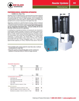 Photochemical
Reactor Systems 65
Ordering  Product Information: 1-800-223-4524  n  www.aceglass.com
PHOTOBIOLOGICAL-OXIDATION APPARATUS 
1200W, U.V., Flow-Thru
Modifiedversionof7900Apparatus.Sampletubeshavebeenreplaced
with a flow-thru quartz or borosilicate coil for continuous radiation
of small (as little as 175mL) or large samples. Coil is available with
cooling jacket for slow flow rates or without jacket when heating of
sample is not a concern because of the higher flow rate.
Apparatus consists of a cylindrical lamp housing, medium pressure
1200 watt photochemical lamp, quartz or borosilicate glass coil (with
or without jacket), and power supply. Access door is provided for
set-up, inspection and repairs only — for your safety, do not use
this door while the unit is in operation.
A cooling fan is located at bottom of housing for air movement.
Lamp power supply includes a manual or automatic twelve-hour
timer selector for programming exposure time. Available in 230v,
60 Hz. or 230v, 50 Hz. Lamp housing measures 12 inches wide x
20 inches deep x 36 inches high, and weighs 75 lbs. Power supply
measures 11 inches wide x 18 inches deep x 11 inches high,
and weighs approximately 75 lbs. Coil is 12.7mm O.D. x 8.0mm
(5/16-inch) I.D. with 1/2-inch Swagelok ends, 16 ±1 turns with
approximate capacity of 175mL, maximum flow rate of 10L/min.
•	Coil available with cooling jacket for slow flow rate or without
cooling jacket for high flow
•	Flow-thru quartz or borosilicate glass coil for continuous
radiation of small (as little as 175mL) or large volumes
Description Qty.
Order
Code
Complete System Components
Lamp Housing, only 1 7901-65
Power Supply w/Timer, 60Hz, 230V
1
7900-71
Power Supply w/Timer, 50Hz, 230V 7900-74
Lamp, 1200W 1 7825-40
Quartz Coil, 12.7mm O.D. x 8.0mm I.D., 175mL 12 7901-76
Optional Accessories
Borosilicate Coil, 12.7mm O.D. x 8.0mm I.D., 175mL 7901-80
Quartz Coil, Jacketed, 12.7mm O.D. x 8.0mm I.D., 175mL 7901-88
Borosilicate Coil, Jacketed, 12.7mm O.D. x 8.0mm I.D., 175mL 7901-89
Complete Apparatus
Frequency,
Hz
Power,
Volts
Order
Code
60 230 7901-55
50 230 7901-58
 