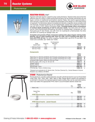 Photochemical
Reactor Systems70
Ordering  Product Information: 1-800-223-4524  n  www.aceglass.com Subject to Ace Discount  Net
REACTION VESSELKriel*
Tapered wall style reaction vessel for prep-scale photolysis. Tapered sides assure that the
effective area of a 450w or 550w photochemical lamp can be entirely submersed into the
liquid, contrary to traditional round bottom reaction flasks. Net result is approximately a
20% savings in reaction time. An additional advantage of this design is in the initial mixing
of reactants. The flat bottom allows immediate stirring with a magnetic stirrer and after only
one-third full, mechanical stirring can be implemented. Center neck is #50 Ace-Thred for
use with 7874 or 7875, 450mm Immersion Wells. Threaded design offers convenience
of vertical depth positioning of well to suit your needs. Two side joints are  29/42,
one for 10mm stirring shaft and bearing, the other for charging flask, condenser, etc. Two
front ports are #7 Ace-Threds, one with 7mm I.D. bushing for a thermometer, the other
with 8mm I.D. bushing for sparger tube, etc.
Complete unit consists of flask, immersion well (quartz), glass stopper, stirring shaft,
bearing, one #7 nylon bushing with 7mm I.D. hole, one #7 bushing with 8mm I.D.
hole and PTFE stir bar. For stirrer coupling, flexible shaft, see 8124-10 and 8081. For
motor and controller, see 13649 and 13530.
Style
Center Neck
Capacity,
mL
For Immersion
Well Size,
mm
Order
Code
#50 Ace-Thred 3000 450 6962-62
#50 Ace-Thred 5000 450 6962-65
Components
Order
Code
Flask Only, 3L, #50 CN, (2) 29/42, (2) #7 threads w/bushings and o‑rings 6962-32
Flask Only, 5L, #50 CN, (2) 29/42, (2) #7 threads w/bushings and o‑rings 6962-35
Immersion Well, Quartz, 450mm for #50 Ace-Thred 7874-35
Bushing, Nylon, with o‑ring, for -62 and -65 7506-14
Stopper, 29/42 8250-14
Bearing, 29/42 8038-20
Stirring Shaft, 10mm 8068-303
PTFE Stir Bar, 7.9mm x 50.8mm long 13654-18
*Designed and evaluated by Dr. Dennis Kriel, The Dow Chemical Co., Central Research-Polymer
Research Lab, Midland, MI 48640.
STAND  Photochemical Reactor
Sturdy aluminum, powder coated stand for use with cylindrical reactors such as those listed
under 7840, 7841, 7844, 7861, 7863, 7864 or 7865. Design allows vessel to be operated in
a cold bath in the event the reactant material needs cooling. Also can be used stand-alone.
User must select the appropriate PTFE insert to accommodate desired vessel size.
Qty.
Order
Code
Stand, only 1 7837-75
Vessel Size,
mL Qty.
Order
Code
PTFE Stand Inserts - Unjacketed Vessels
  250 1 7837-02
  500 1 7837-05
1,000 1 7837-10
PTFE Stand Inserts - Jacket Vessels
  250 1 7837-25
  500 1 7837-60
1,000 1 7837-100
 