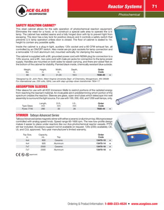 Photochemical
Reactor Systems 71
Ordering  Product Information: 1-800-223-4524  n  www.aceglass.com
SAFETY REACTION CABINET*
This steel cabinet allows for the safe operation of photochemical reaction equipment.
Eliminates the need for a hood, or to construct a special safe area to operate the U.V.
lamp. The cabinet has welded seams and a fully hinged door with lip to prevent light from
escaping. The door has a key lock for positive closure and it controls a safety switch that
prevents U.V. lamp operation unless door is closed. The floor of cabinet is sealed to 1in.
height to contain any possible spills.
Inside the cabinet is a plug-in light, auxiliary 120v socket and a 60 CFM exhaust fan, all
controlled by an ON/OFF switch. Also inside are pin jack sockets for lamp connection and
a removable 1/2‑inch aluminum rod, mounted vertically, for clamping the reactor.
The cabinet is supplied with a 6ft. grounded power cord with NEMA plug for connection to a
120v source, and a 6ft., two-wire cord with male pin jacks for connection to the lamp power
supply. Handles are mounted on both sides for easier carrying, and there are rubber feet on
the bottom of the cabinet for stability. Painted black inside, chemically resistant blue outside.
Weight,
lbs.
Height,
in.
Width,
in.
Depth,
in.
Order
Code
60 36 21.25 18.5 7836-20
*Designed by Dr. John Penn, West Virginia University Dept. of Chemistry, Morgantown, WV 26506
For international use, 230 volts, 50Hz, use with step-up/step-down transformer 7834-17.
ABSORPTION SLEEVES
Filter sleeve for use with all ACE Immersion Wells to restrict portions of the radiated energy
from reaching the reactant material. An invaluable aid in predetermining which portion of the
spectrum creates the reaction. Sleeves are glass, open-end tubes which telescope into well
assembly to surround the light source. For use with 100, 200, 450, and 1200 watt lamps, only.
Type Glass
Length,
mm
O.D.,
mm
I.D.,
mm
Order
Code
Pyrex 7740 280 30 26 7835-44
STIRRER  Talboys Advanced Series
TalboysAdvancedseriesmagneticstirrerwitheitheraceramicoraluminumtop.Microprocessor
controlled with analog speed knob. Speed range 60-1600 rpm. The new low-profile design
makes it easier to place under reactors like our Ace photochemical reactor vessels. PTFE
stir bar included. Accessory support rod kit available on request. 120v (230v available). CE,
UL and CUL ­approved. Two-year manufacturer’s limited warranty.
Top Size,
in.
Capacity,
mL Top
Order
Code
4x4  600 Ceramic 13470-10
4x4  600 Aluminum 13470-14
7x7 2500 Ceramic 13470-16
7x7 2500 Aluminum 13470-18
approved.
 