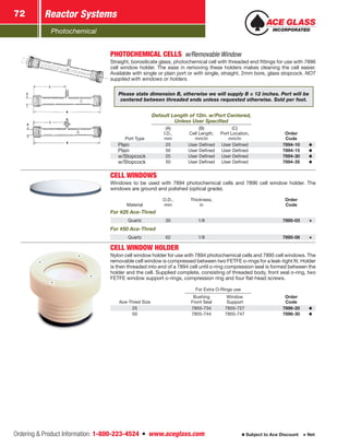 Photochemical
Reactor Systems72
Ordering  Product Information: 1-800-223-4524  n  www.aceglass.com Subject to Ace Discount  Net
PHOTOCHEMICAL CELLS  w/Removable Window
Straight, borosilicate glass, photochemical cell with threaded end fittings for use with 7896
cell window holder. The ease in removing these holders makes cleaning the cell easier.
Available with single or plain port or with single, straight, 2mm bore, glass stopcock. NOT
supplied with windows or holders.
Please state dimension B, otherwise we will supply B = 12 inches. Port will be
centered between threaded ends unless requested otherwise. Sold per foot.
Default Length of 12in. w/Port Centered,
Unless User Specified
Port Type
(A)
I.D.,
mm
(B)
Cell Length,
mm/in
(C)
Port Location,
mm/in
Order
Code
Plain 25 User Defined User Defined 7894-10
Plain 50 User Defined User Defined 7894-15
w/Stopcock 25 User Defined User Defined 7894-30
w/Stopcock 50 User Defined User Defined 7894-35
CELL WINDOWS
Windows to be used with 7894 photochemical cells and 7896 cell window holder. The
windows are ground and polished (optical grade).
Material
O.D.,
mm
Thickness,
in
Order
Code
For #25 Ace-Thred
Quartz 30 1/8 7895-03
For #50 Ace-Thred
Quartz 62 1/8 7895-08
CELL WINDOW HOLDER
Nylon cell window holder for use with 7894 photochemical cells and 7895 cell windows. The
removable cell window is compressed between two FETFE o‑rings for a leak-tight fit. Holder
is then threaded into end of a 7894 cell until o‑ring compression seal is formed between the
holder and the cell. Supplied complete, consisting of threaded body, front seal o-ring, two
FETFE window support o‑rings, compression ring and four flat-head screws.
For Extra O-Rings use
Ace-Thred Size
Bushing
Front Seal
Window
Support
Order
Code
25 7855-734 7855-727 7896-20
50 7855-744 7855-747 7896-30
 