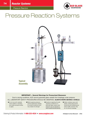 Pressure Reactors
Reactor Systems74
Ordering  Product Information: 1-800-223-4524  n  www.aceglass.com Subject to Ace Discount  Net
IMPORTANT— General Warnings for Pressurized Glassware
Due to varying conditions, ACE cannot guarantee glass vessels from breakage under pressure.
ALL LABORATORY SAFETY PROCEDURES SHOULD BE OBSERVED. ALWAYS WORK BEHIND A SHIELD.
■■ Do not use with materials
which solidify on standing
and create excessive stress
on glass.
■■ Before applying pressure,
examine glassware carefully
for surface scratches which
may weaken its strength.
■■ Questions regarding the safe
operating conditions of a
particular glass vessel under
pressure may be directed to
ACE GLASS INCORPORATED.
■■ Safety coatings: epoxy and
plastic coating help prevent
scratching and shattering and
reduce spills; however, they
do not prevent breakage
Pressure Reaction Systems
Typical
Assembly
 